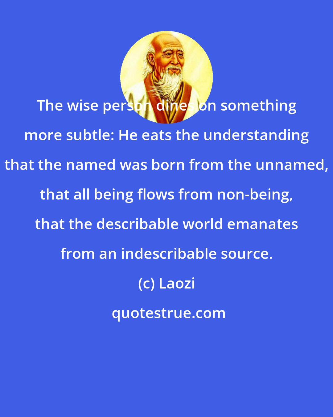 Laozi: The wise person dines on something more subtle: He eats the understanding that the named was born from the unnamed, that all being flows from non-being, that the describable world emanates from an indescribable source.