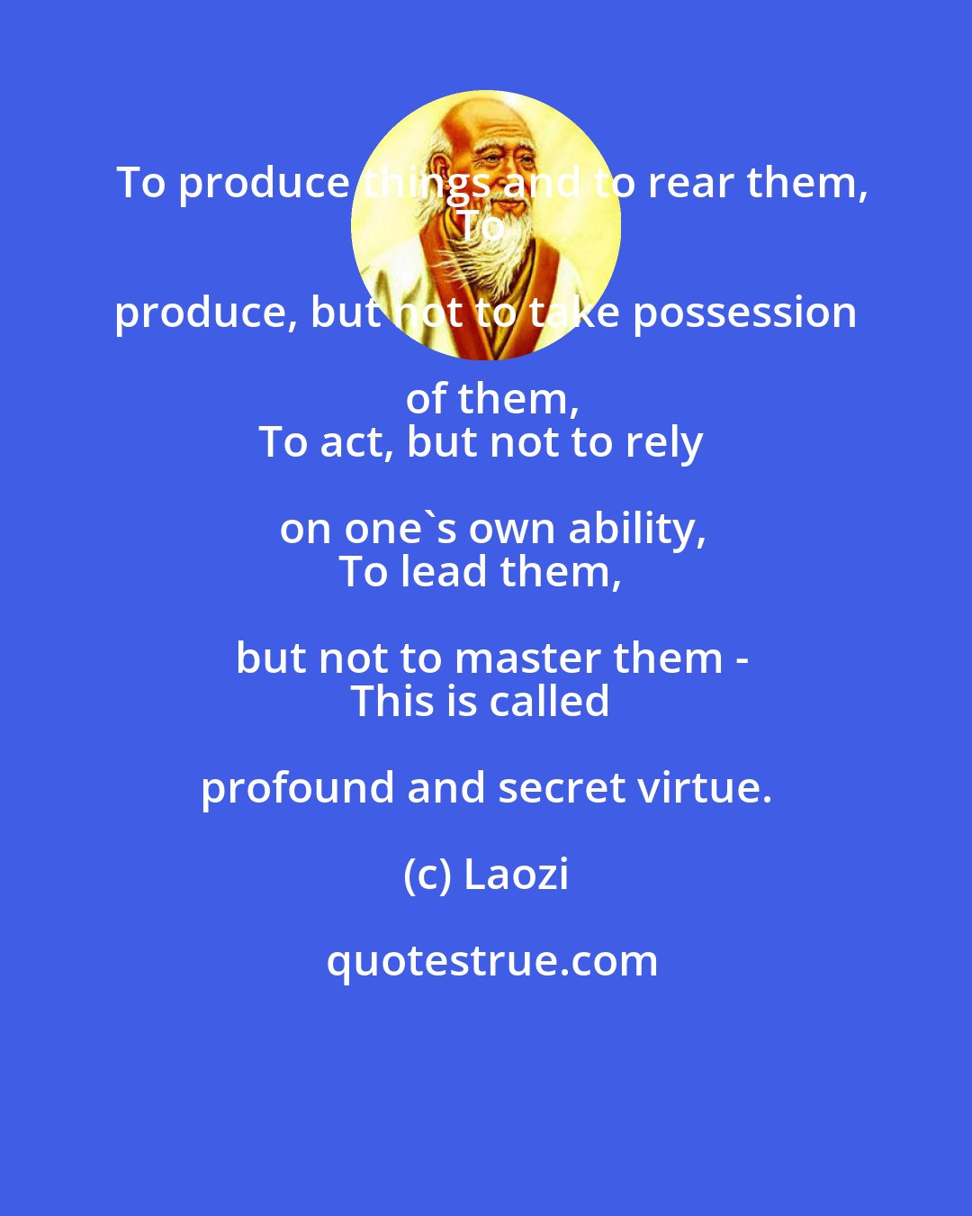 Laozi: To produce things and to rear them,
To produce, but not to take possession of them,
To act, but not to rely on one's own ability,
To lead them, but not to master them -
This is called profound and secret virtue.