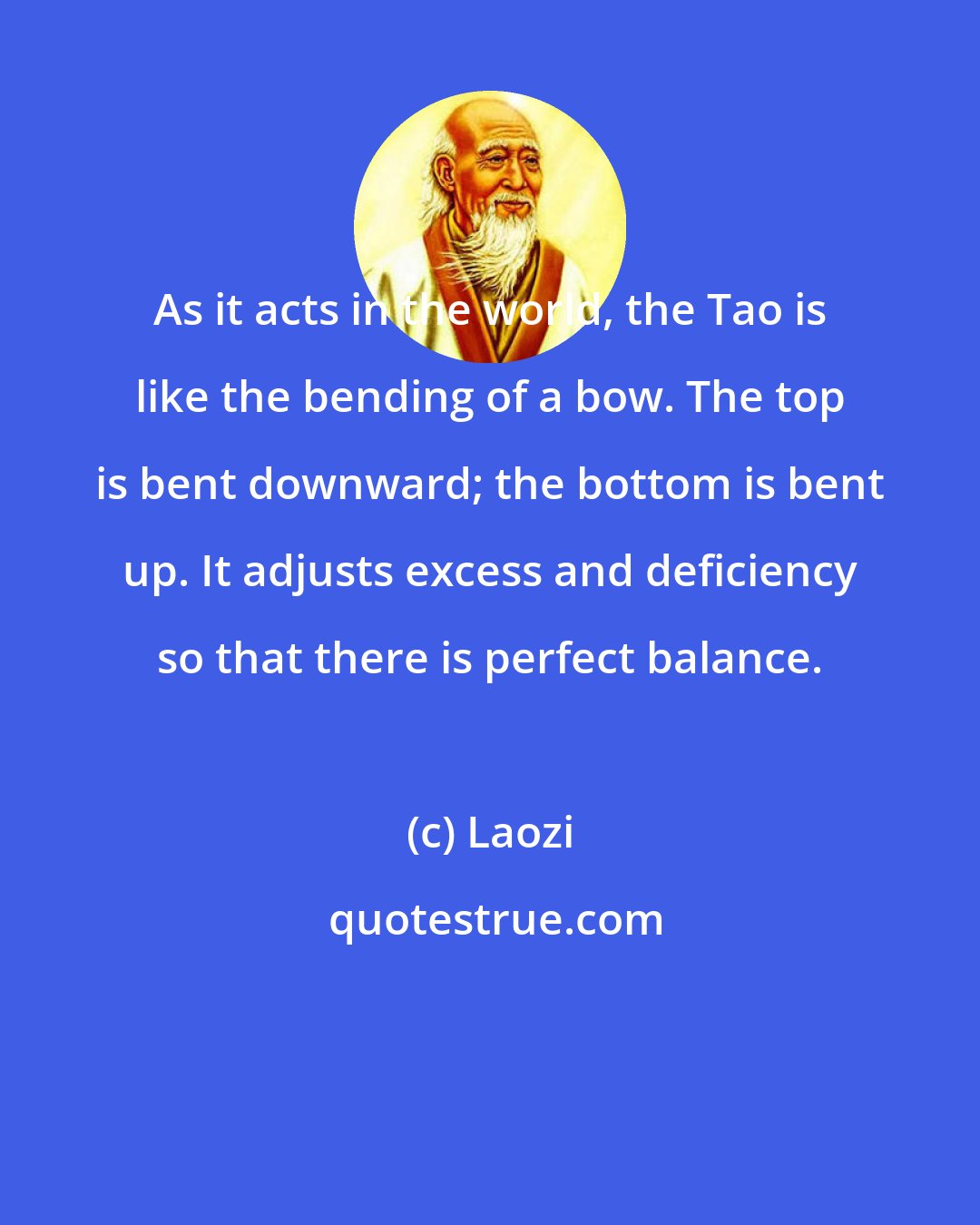 Laozi: As it acts in the world, the Tao is like the bending of a bow. The top is bent downward; the bottom is bent up. It adjusts excess and deficiency so that there is perfect balance.