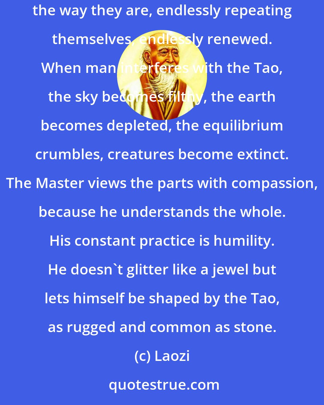 Laozi: In harmony with the Tao, the sky is clear and spacious, the earth is solid and full, all creature flourish together, content with the way they are, endlessly repeating themselves, endlessly renewed. When man interferes with the Tao, the sky becomes filthy, the earth becomes depleted, the equilibrium crumbles, creatures become extinct. The Master views the parts with compassion, because he understands the whole. His constant practice is humility. He doesn't glitter like a jewel but lets himself be shaped by the Tao, as rugged and common as stone.