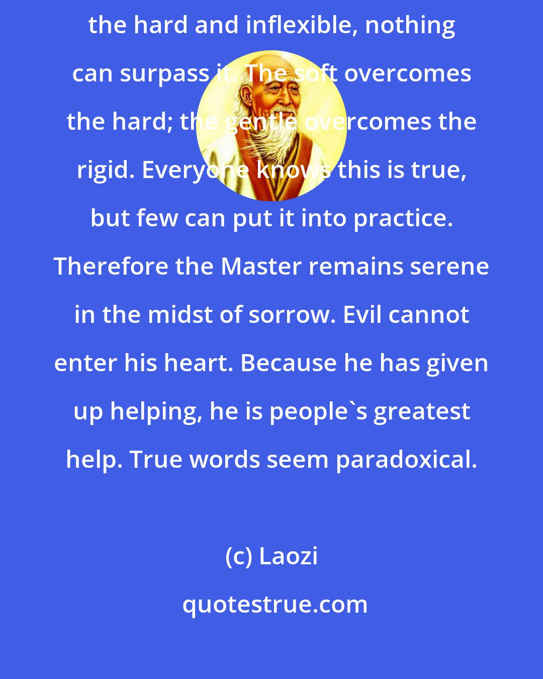 Laozi: Nothing in the world is as soft and yielding as water. Yet for dissolving the hard and inflexible, nothing can surpass it. The soft overcomes the hard; the gentle overcomes the rigid. Everyone knows this is true, but few can put it into practice. Therefore the Master remains serene in the midst of sorrow. Evil cannot enter his heart. Because he has given up helping, he is people's greatest help. True words seem paradoxical.