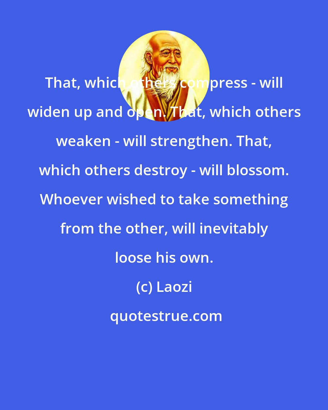 Laozi: That, which others compress - will widen up and open. That, which others weaken - will strengthen. That, which others destroy - will blossom. Whoever wished to take something from the other, will inevitably loose his own.