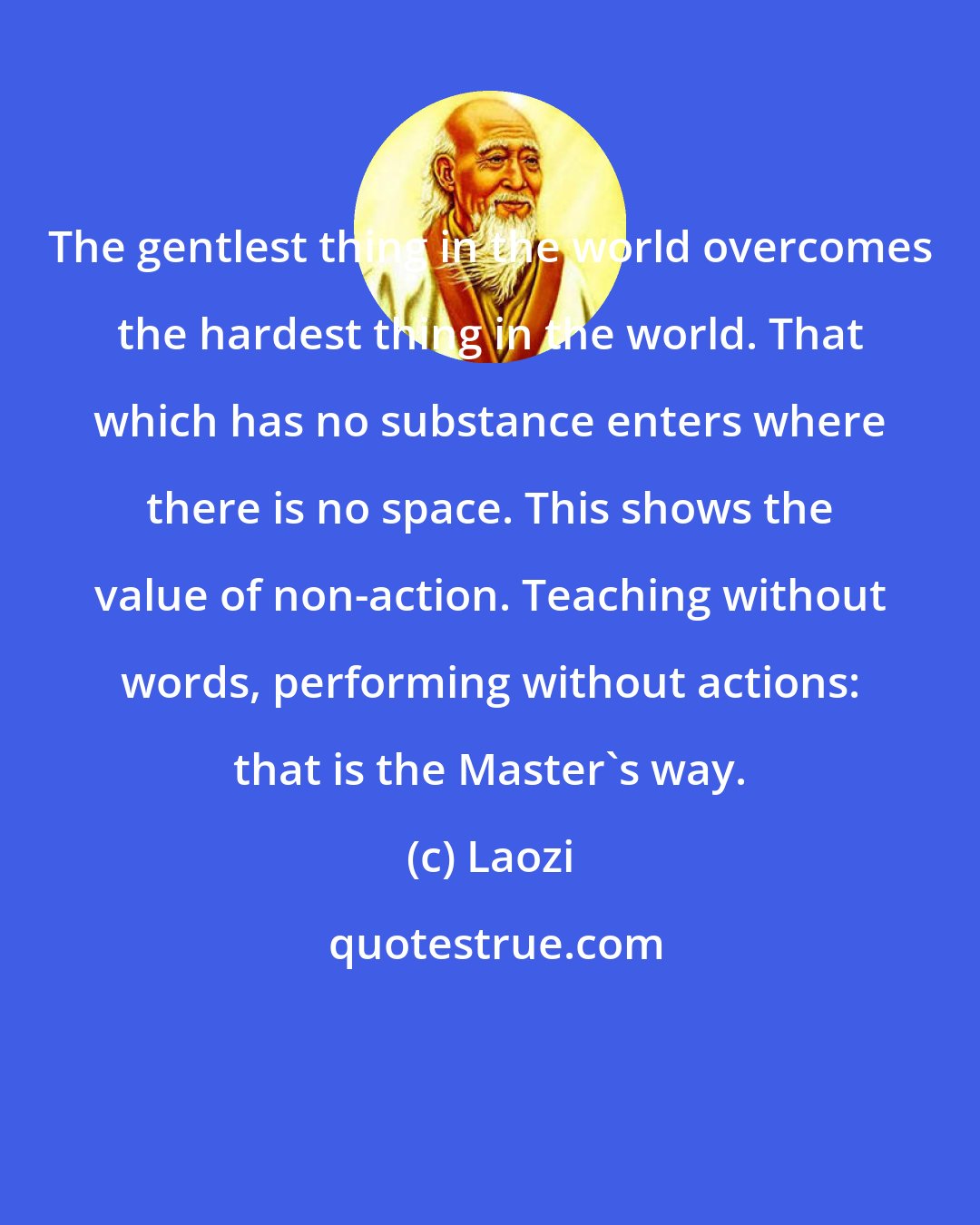 Laozi: The gentlest thing in the world overcomes the hardest thing in the world. That which has no substance enters where there is no space. This shows the value of non-action. Teaching without words, performing without actions: that is the Master's way.