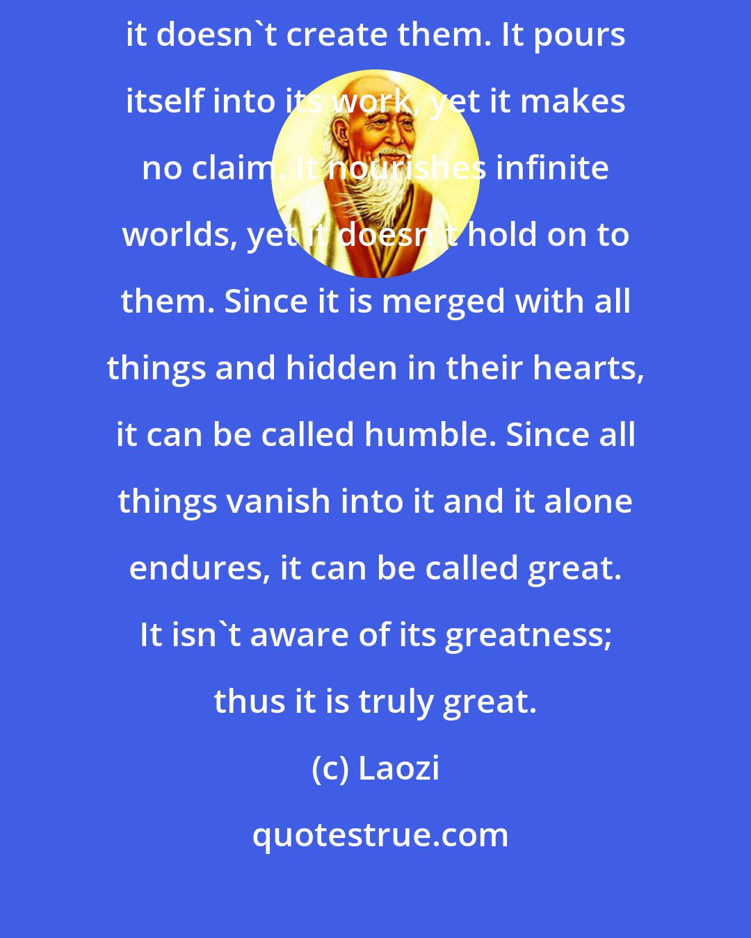 Laozi: The great Tao flows everywhere. All things are born from it, yet it doesn't create them. It pours itself into its work, yet it makes no claim. It nourishes infinite worlds, yet it doesn't hold on to them. Since it is merged with all things and hidden in their hearts, it can be called humble. Since all things vanish into it and it alone endures, it can be called great. It isn't aware of its greatness; thus it is truly great.