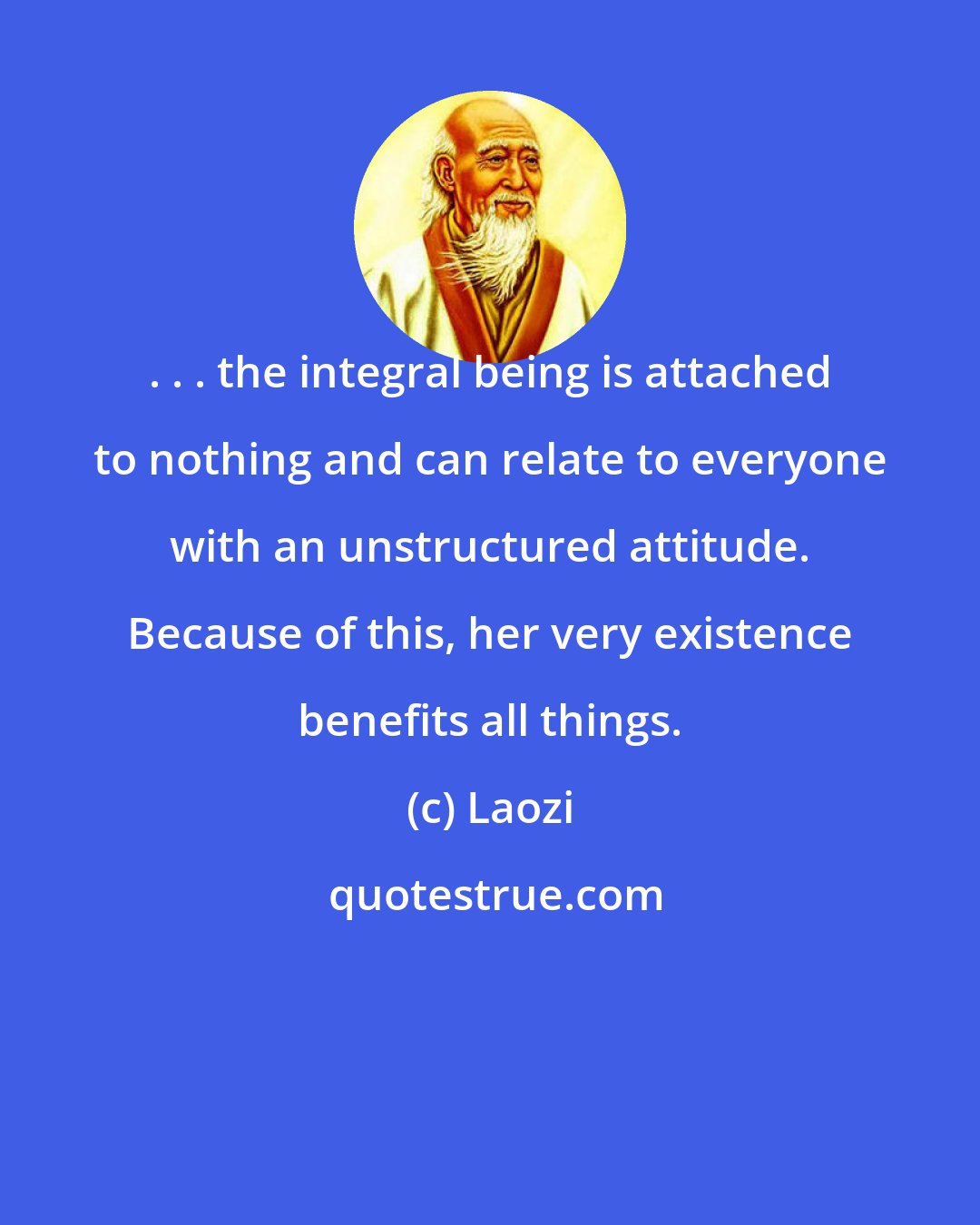 Laozi: . . . the integral being is attached to nothing and can relate to everyone with an unstructured attitude. Because of this, her very existence benefits all things.