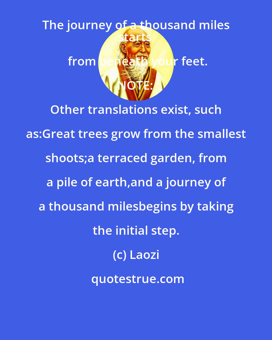 Laozi: The journey of a thousand miles 
starts from beneath your feet.

NOTE: Other translations exist, such as:Great trees grow from the smallest shoots;a terraced garden, from a pile of earth,and a journey of a thousand milesbegins by taking the initial step.