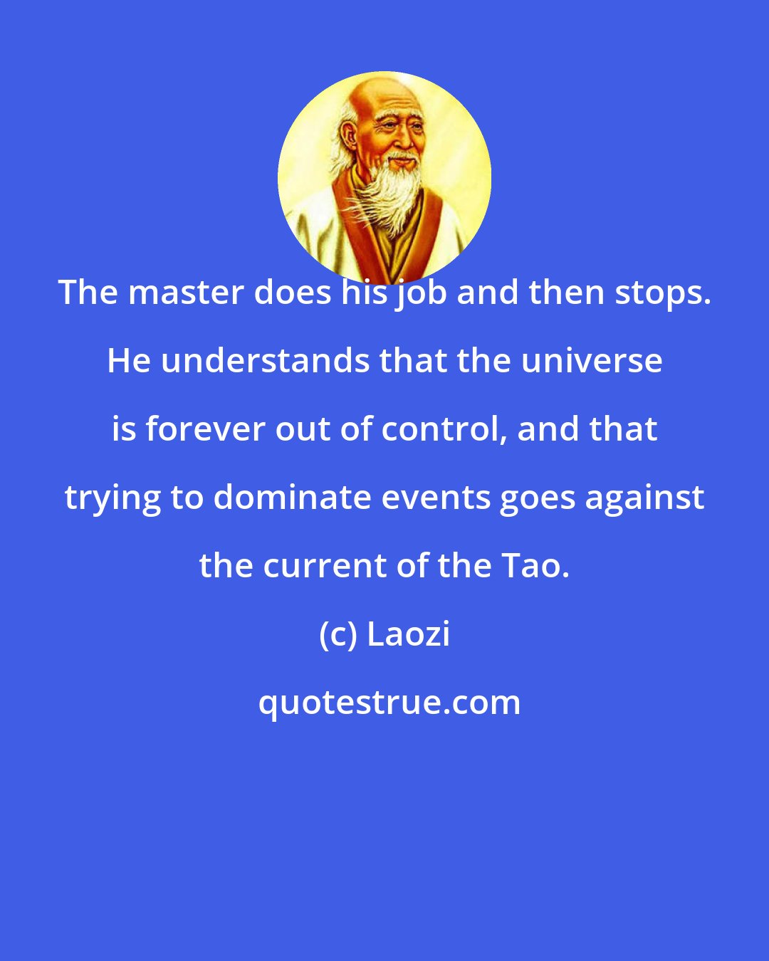 Laozi: The master does his job and then stops. He understands that the universe is forever out of control, and that trying to dominate events goes against the current of the Tao.