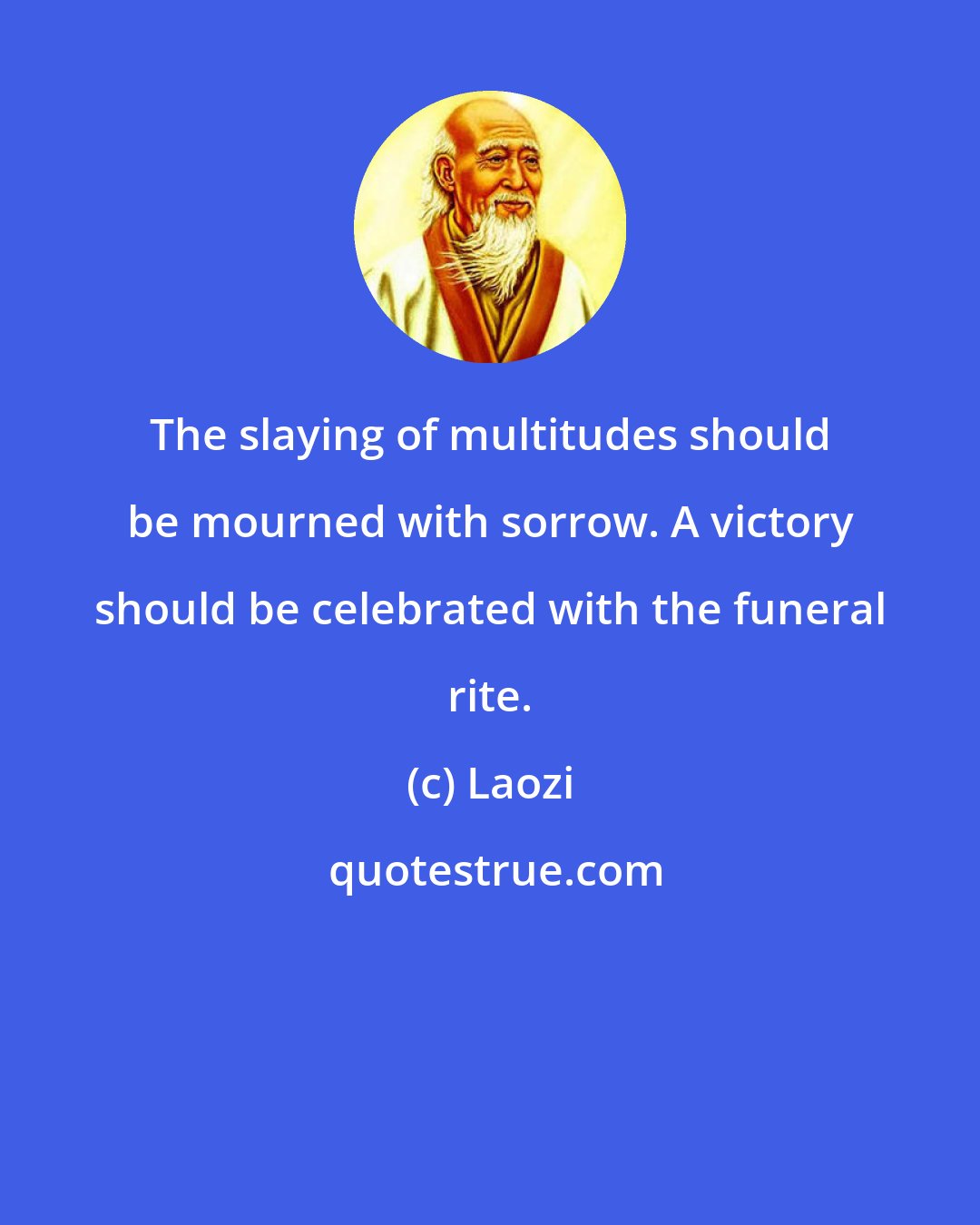 Laozi: The slaying of multitudes should be mourned with sorrow. A victory should be celebrated with the funeral rite.