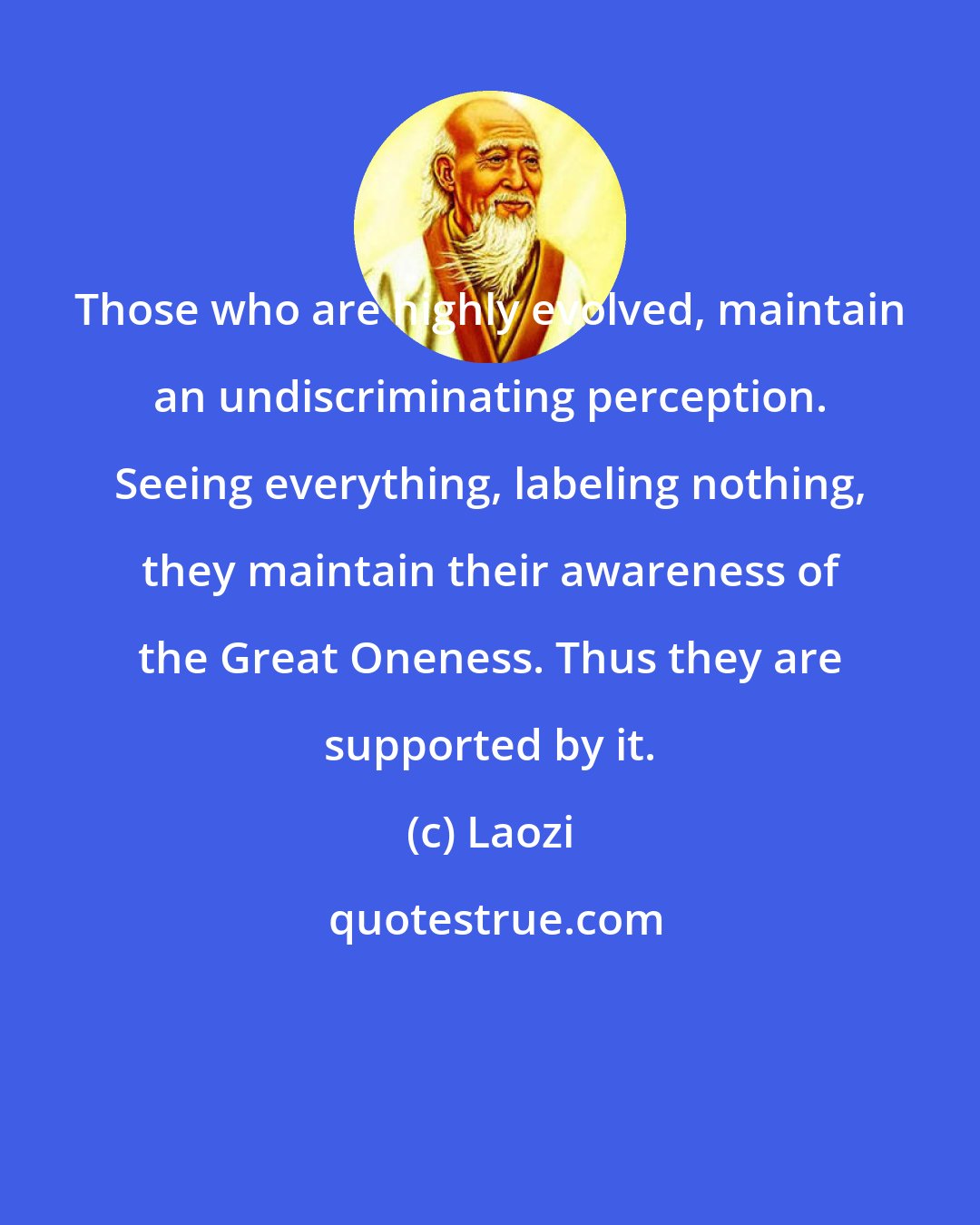 Laozi: Those who are highly evolved, maintain an undiscriminating perception. Seeing everything, labeling nothing, they maintain their awareness of the Great Oneness. Thus they are supported by it.