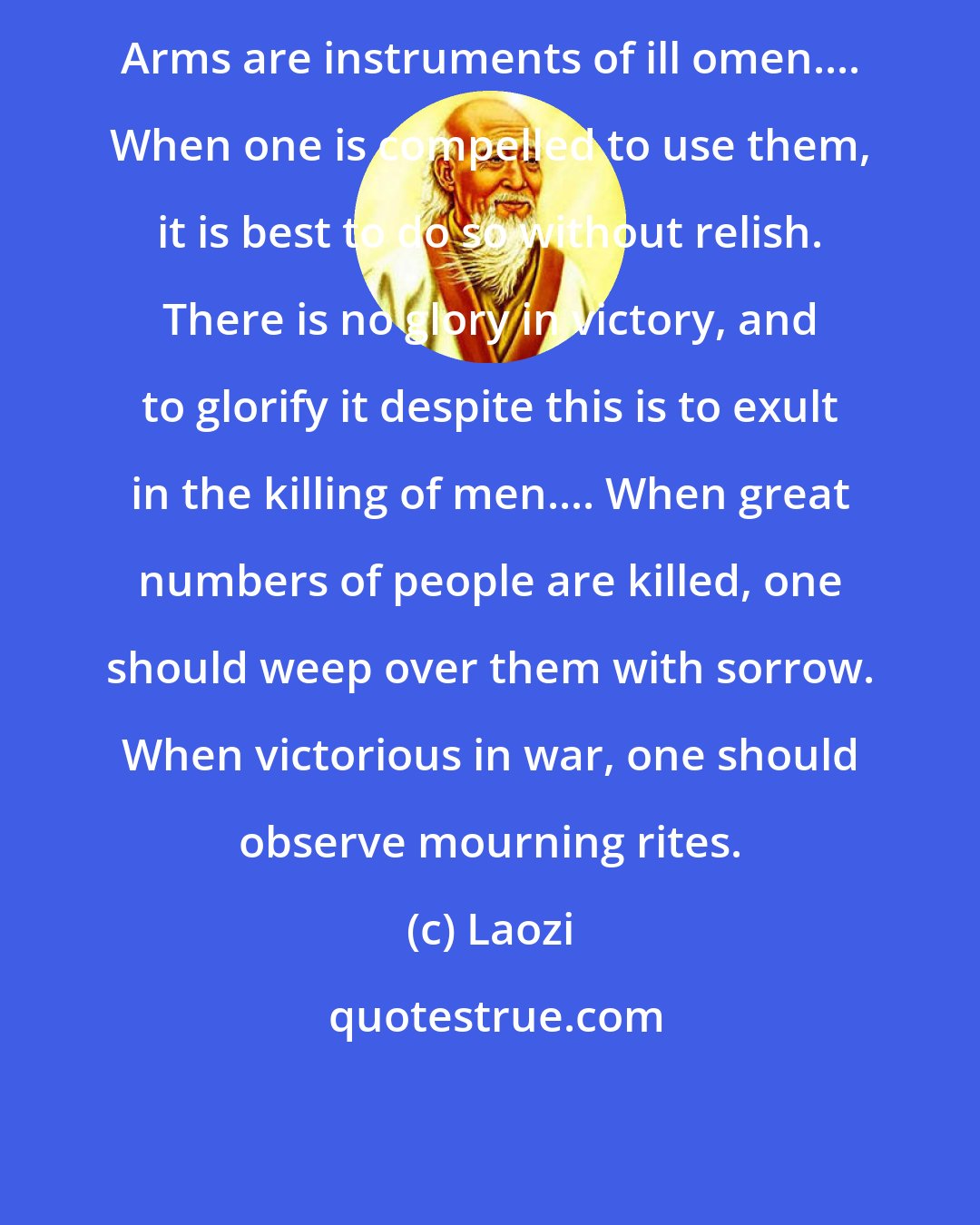 Laozi: Arms are instruments of ill omen.... When one is compelled to use them, it is best to do so without relish. There is no glory in victory, and to glorify it despite this is to exult in the killing of men.... When great numbers of people are killed, one should weep over them with sorrow. When victorious in war, one should observe mourning rites.