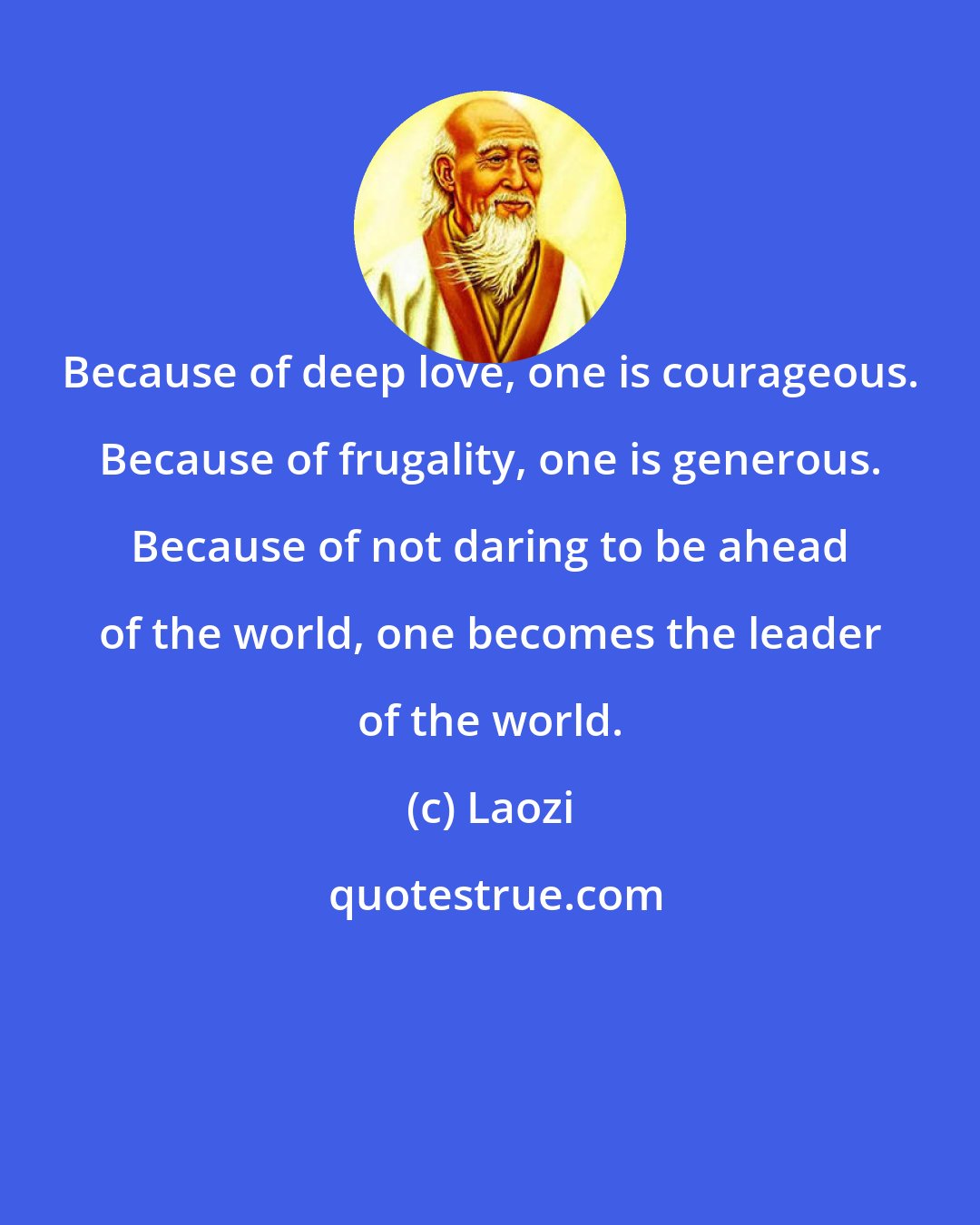 Laozi: Because of deep love, one is courageous. Because of frugality, one is generous. Because of not daring to be ahead of the world, one becomes the leader of the world.