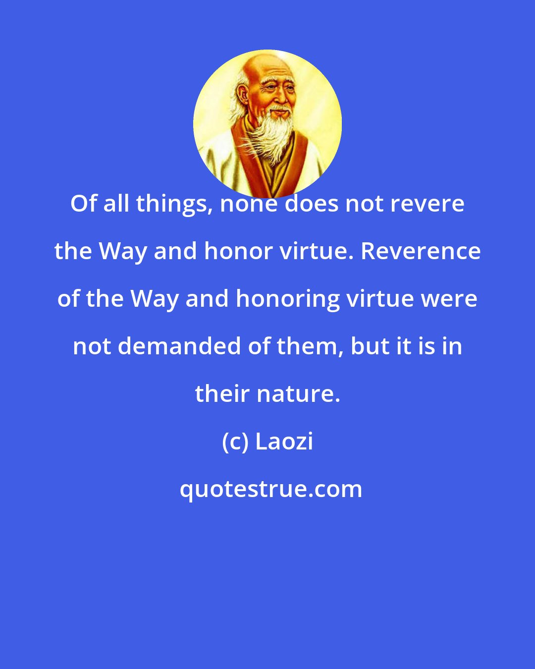 Laozi: Of all things, none does not revere the Way and honor virtue. Reverence of the Way and honoring virtue were not demanded of them, but it is in their nature.