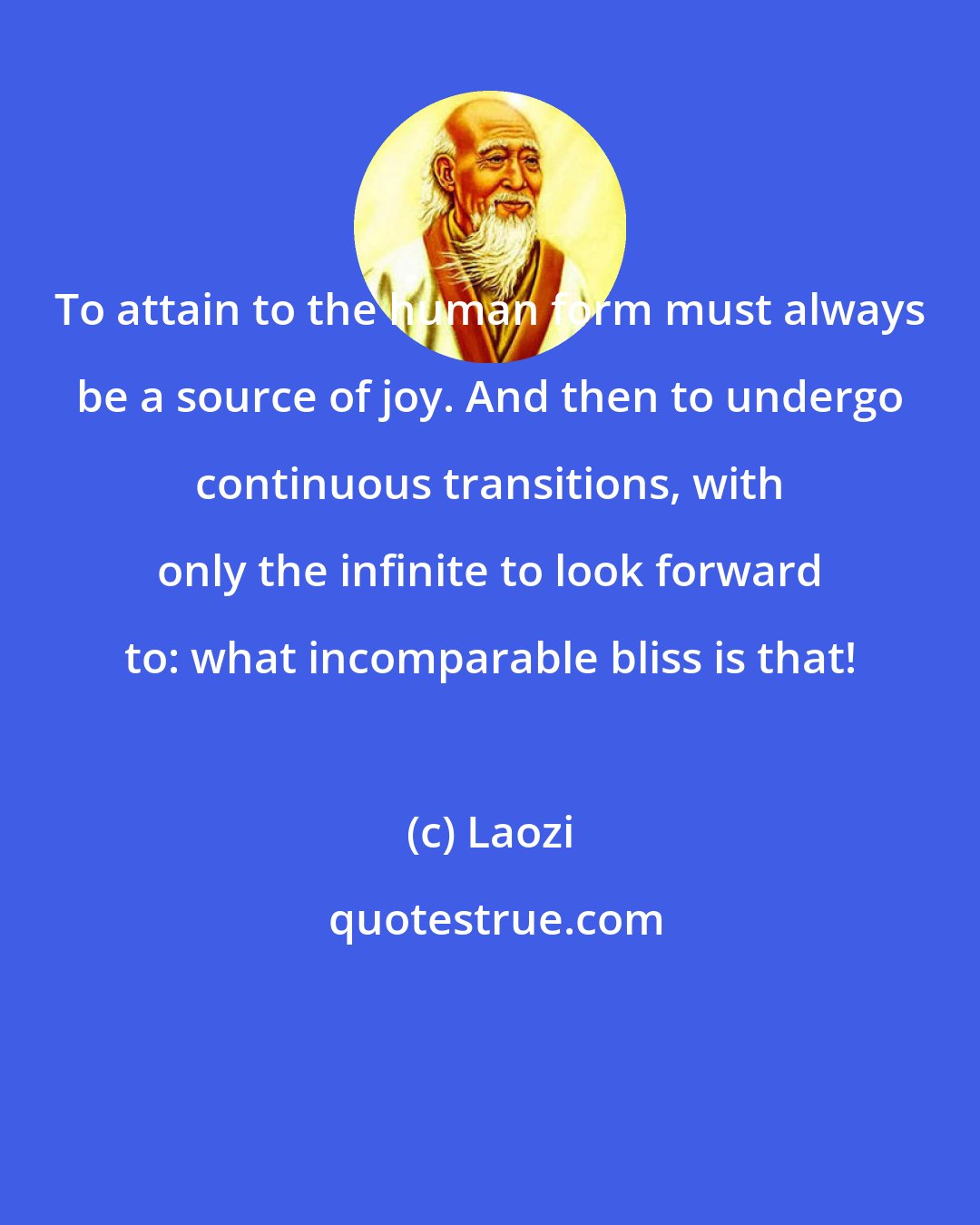 Laozi: To attain to the human form must always be a source of joy. And then to undergo continuous transitions, with only the infinite to look forward to: what incomparable bliss is that!