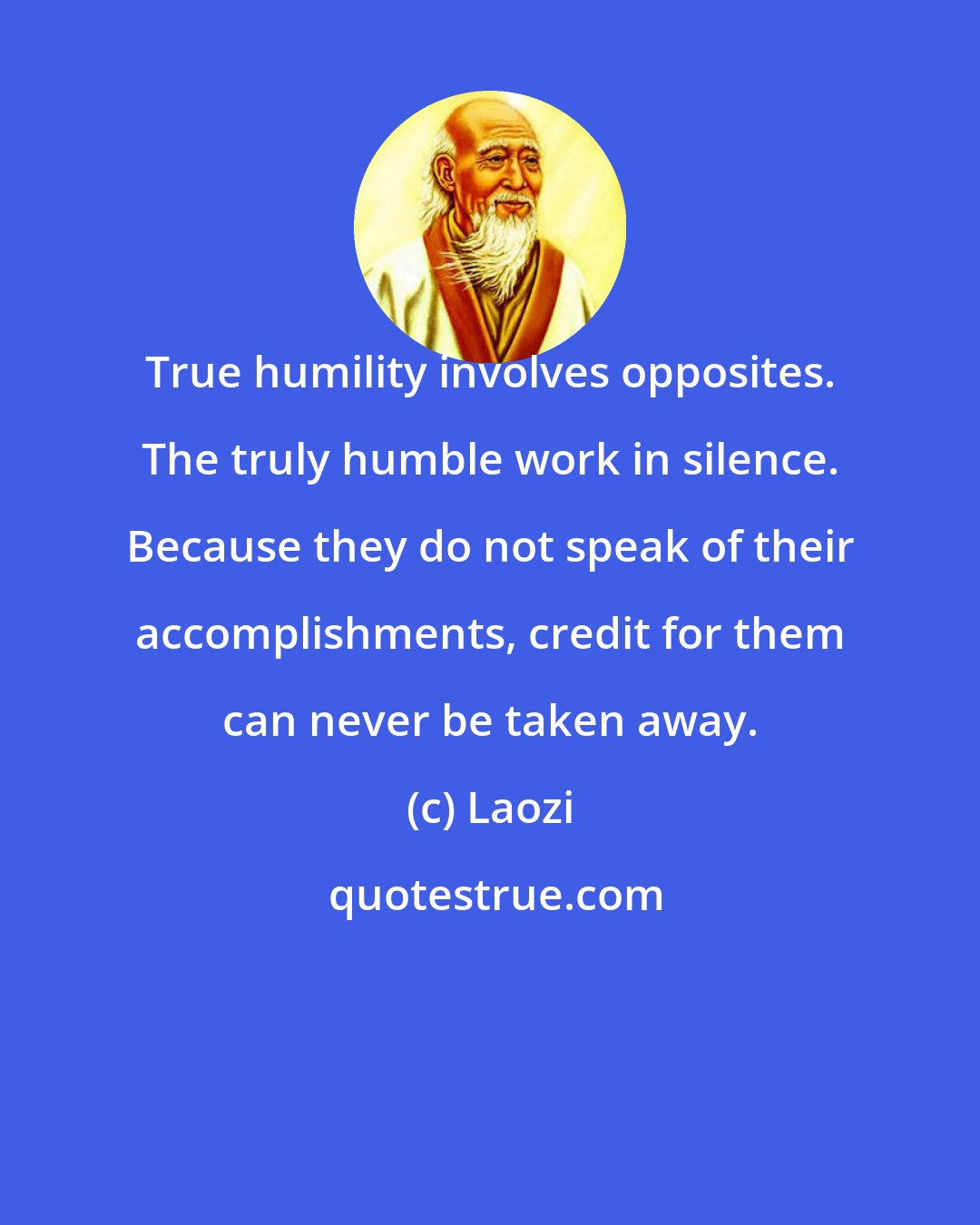 Laozi: True humility involves opposites. The truly humble work in silence. Because they do not speak of their accomplishments, credit for them can never be taken away.