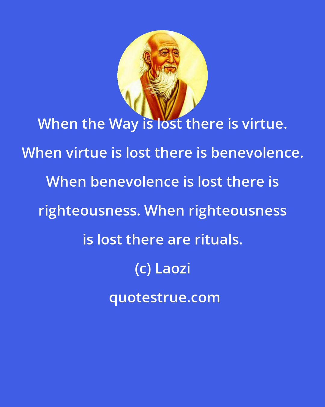 Laozi: When the Way is lost there is virtue. When virtue is lost there is benevolence. When benevolence is lost there is righteousness. When righteousness is lost there are rituals.