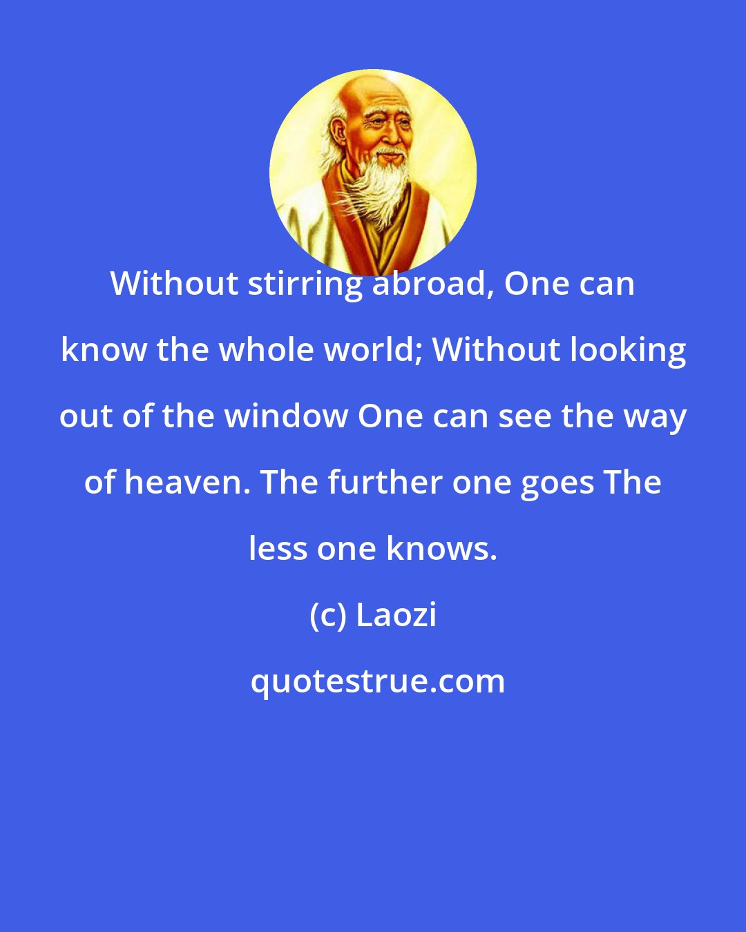 Laozi: Without stirring abroad, One can know the whole world; Without looking out of the window One can see the way of heaven. The further one goes The less one knows.