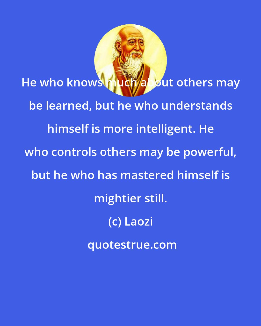 Laozi: He who knows much about others may be learned, but he who understands himself is more intelligent. He who controls others may be powerful, but he who has mastered himself is mightier still.