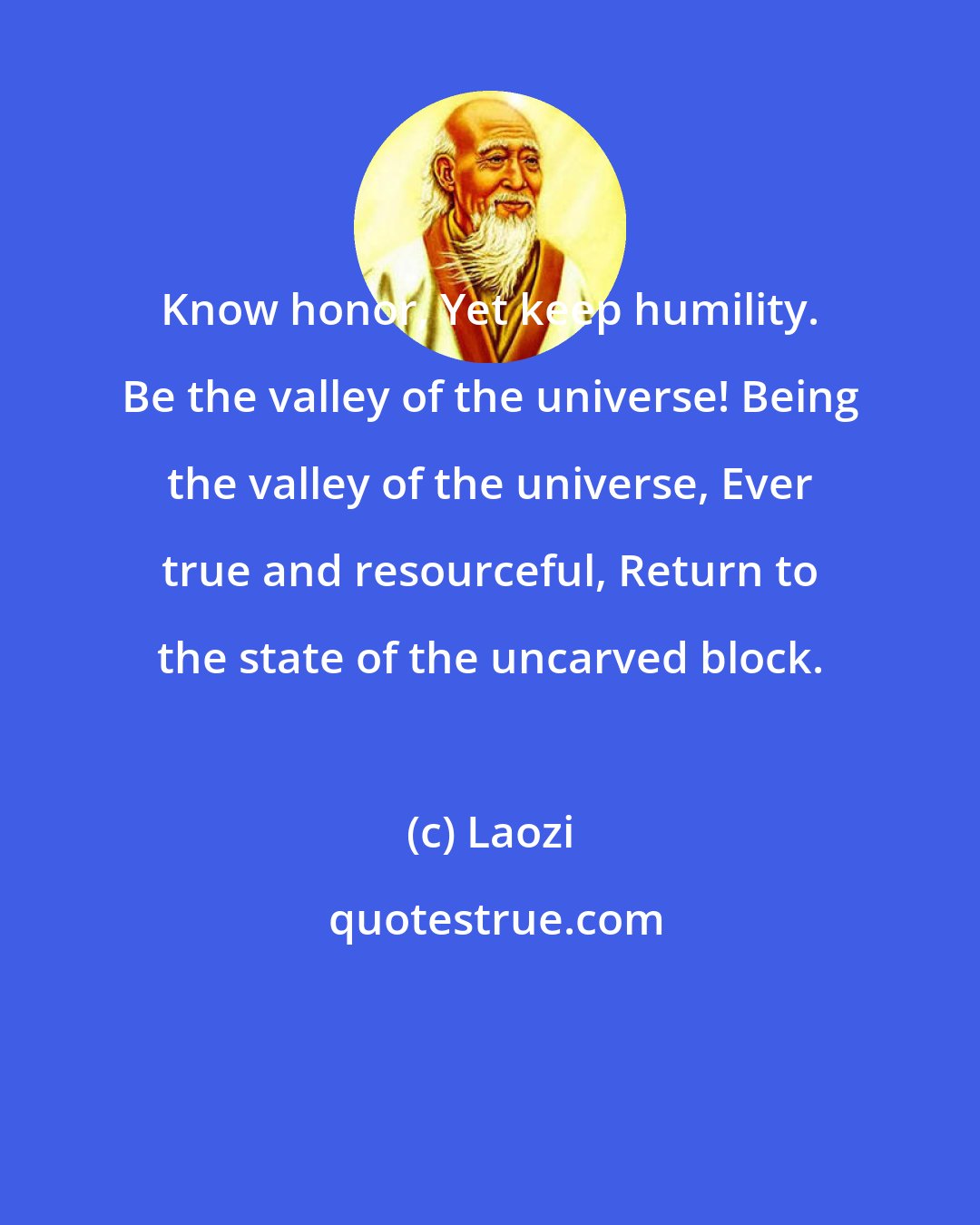 Laozi: Know honor, Yet keep humility. Be the valley of the universe! Being the valley of the universe, Ever true and resourceful, Return to the state of the uncarved block.