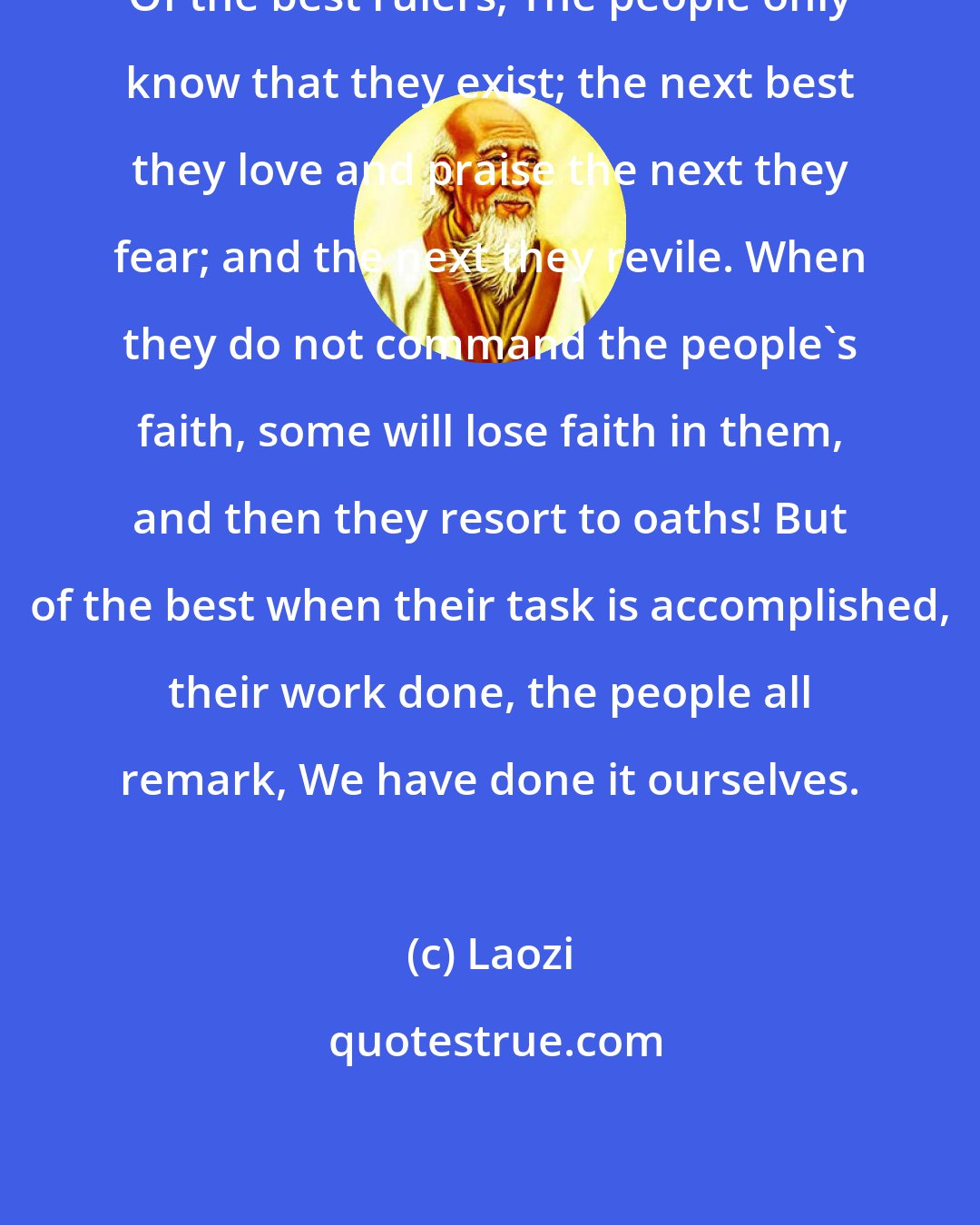 Laozi: Of the best rulers, The people only know that they exist; the next best they love and praise the next they fear; and the next they revile. When they do not command the people's faith, some will lose faith in them, and then they resort to oaths! But of the best when their task is accomplished, their work done, the people all remark, We have done it ourselves.