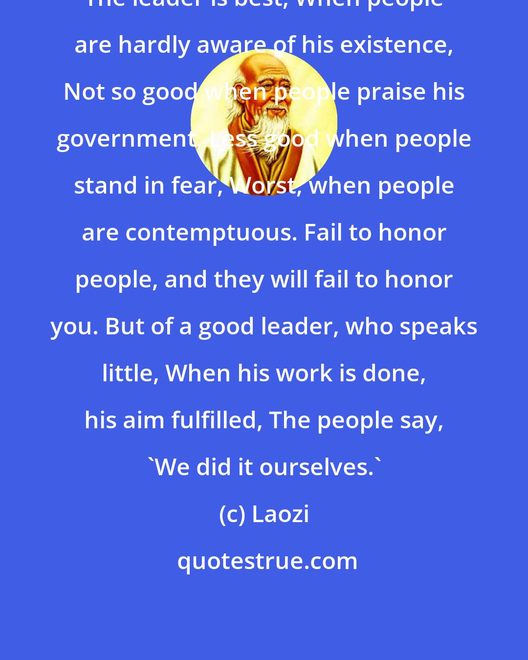 Laozi: The leader is best, When people are hardly aware of his existence, Not so good when people praise his government, Less good when people stand in fear, Worst, when people are contemptuous. Fail to honor people, and they will fail to honor you. But of a good leader, who speaks little, When his work is done, his aim fulfilled, The people say, 'We did it ourselves.'