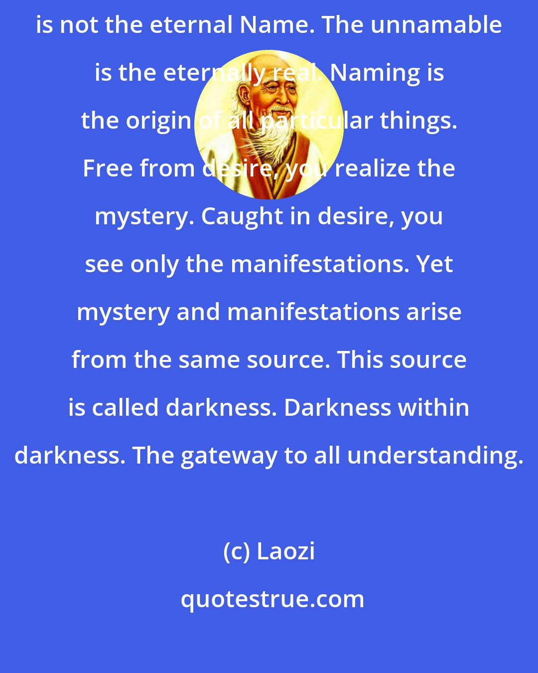 Laozi: The tao that can be told is not the eternal Tao The name that can be named is not the eternal Name. The unnamable is the eternally real. Naming is the origin of all particular things. Free from desire, you realize the mystery. Caught in desire, you see only the manifestations. Yet mystery and manifestations arise from the same source. This source is called darkness. Darkness within darkness. The gateway to all understanding.