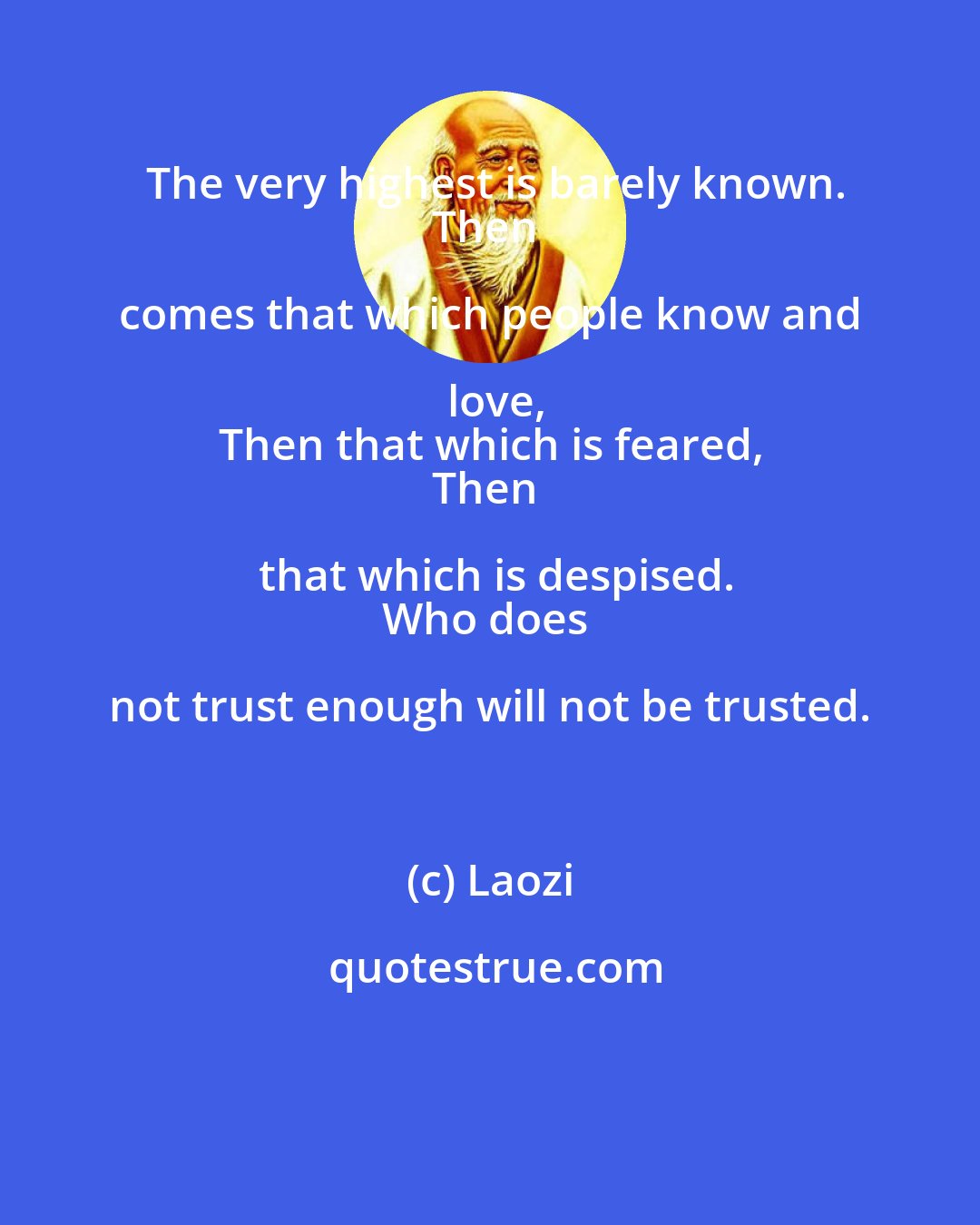 Laozi: The very highest is barely known.
Then comes that which people know and love,
Then that which is feared,
Then that which is despised.
Who does not trust enough will not be trusted.