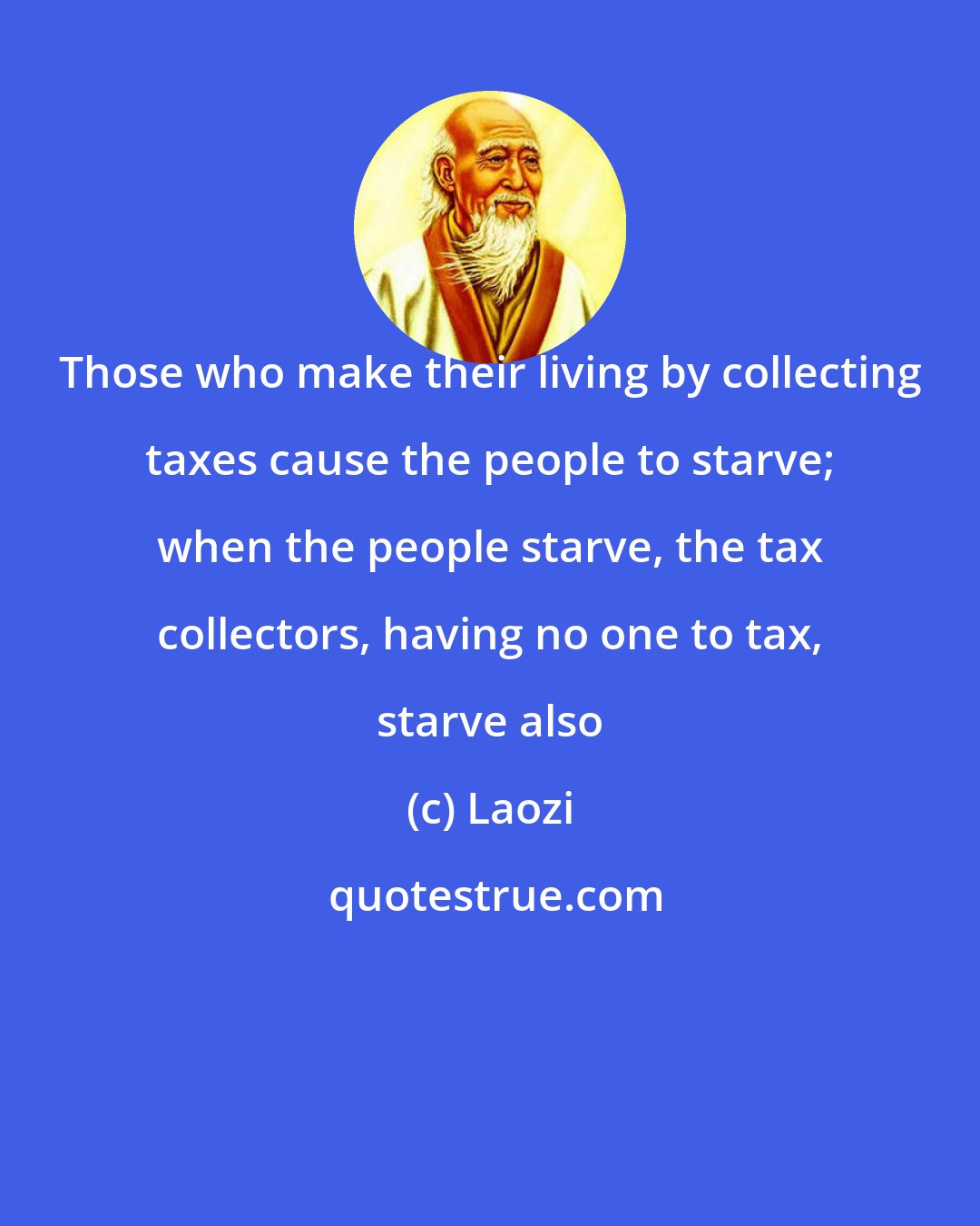 Laozi: Those who make their living by collecting taxes cause the people to starve; when the people starve, the tax collectors, having no one to tax, starve also