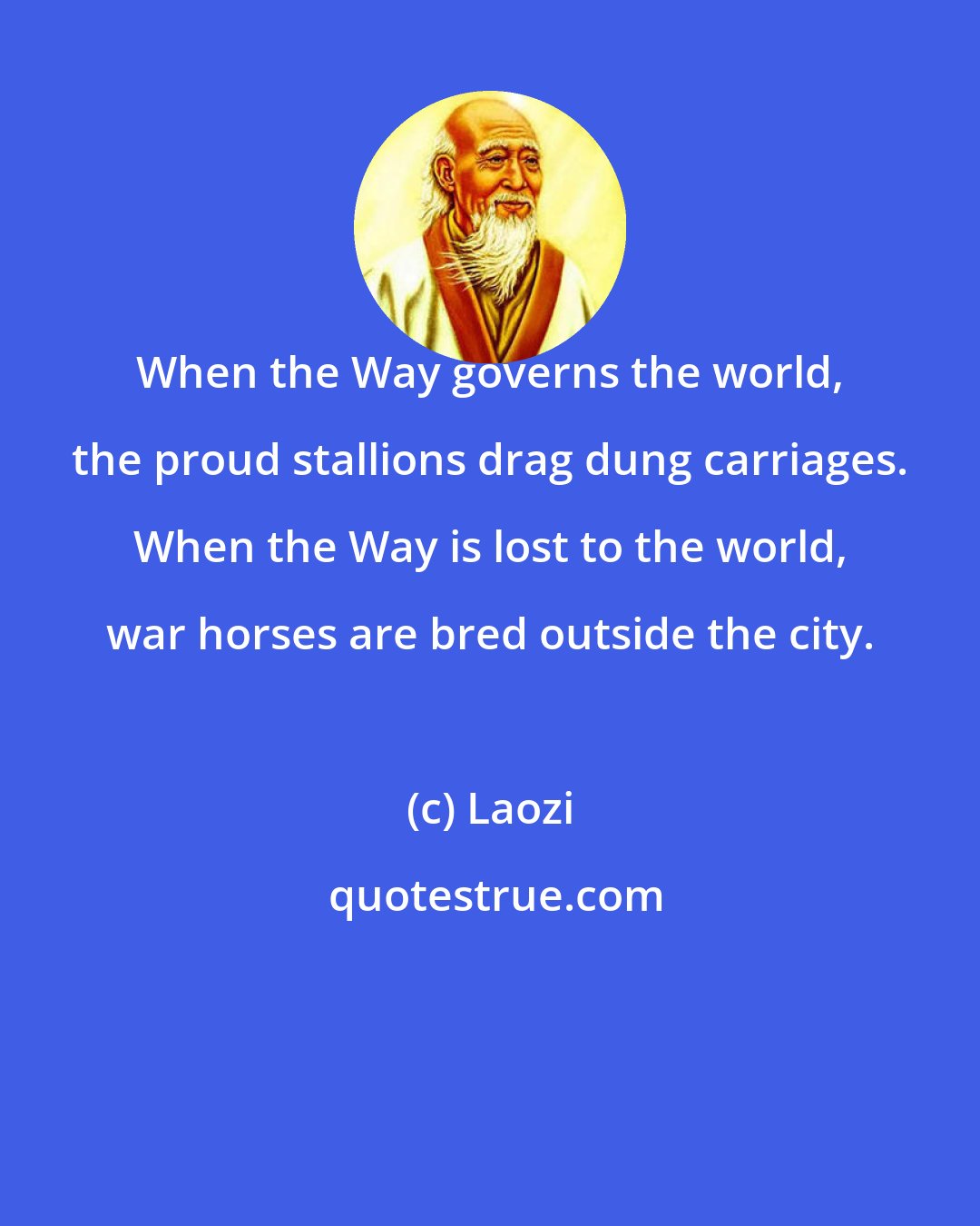 Laozi: When the Way governs the world, the proud stallions drag dung carriages. When the Way is lost to the world, war horses are bred outside the city.