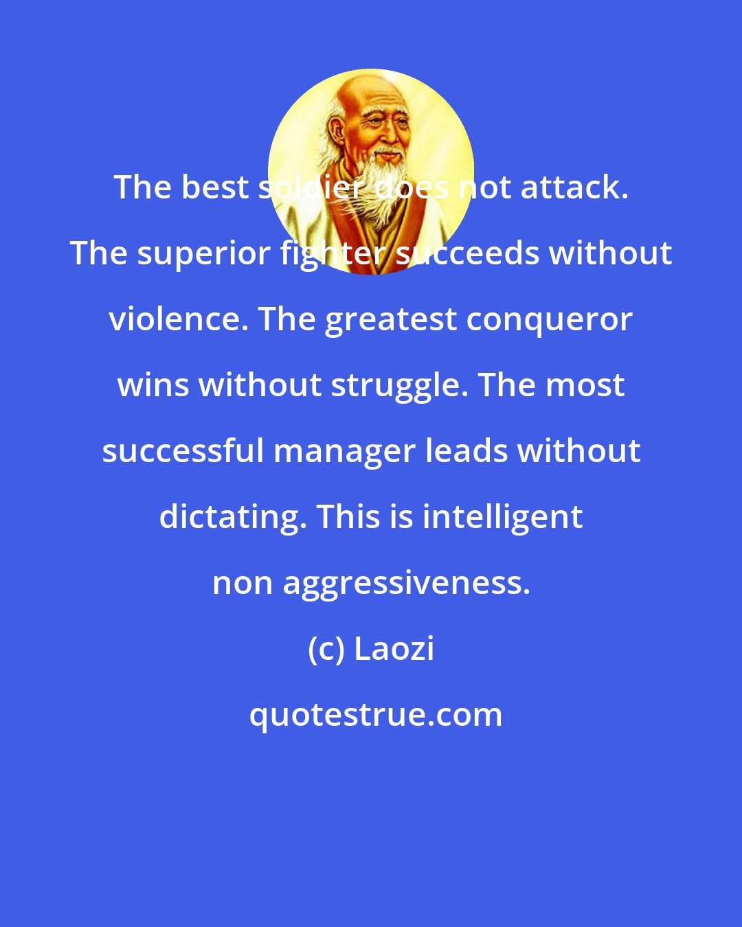 Laozi: The best soldier does not attack. The superior fighter succeeds without violence. The greatest conqueror wins without struggle. The most successful manager leads without dictating. This is intelligent non aggressiveness.