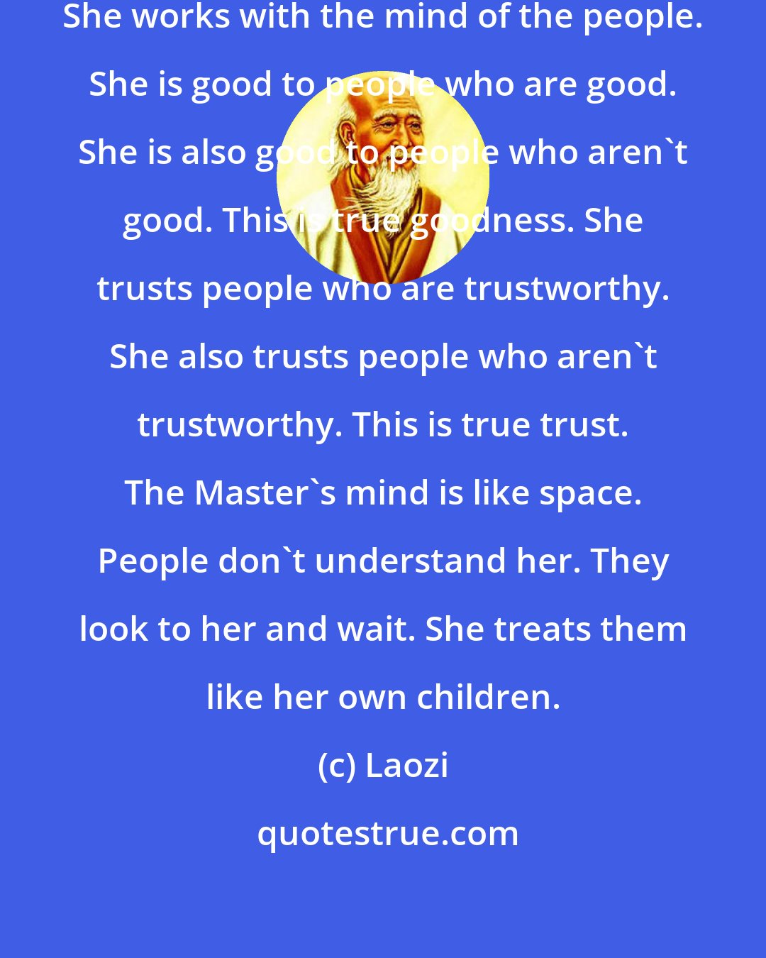 Laozi: The Master has no mind of her own. She works with the mind of the people. She is good to people who are good. She is also good to people who aren't good. This is true goodness. She trusts people who are trustworthy. She also trusts people who aren't trustworthy. This is true trust. The Master's mind is like space. People don't understand her. They look to her and wait. She treats them like her own children.