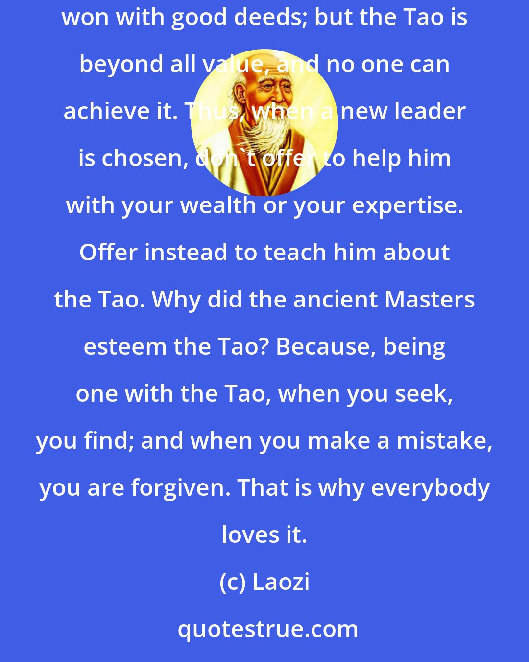 Laozi: The Tao is the center of the universe, the good man's treasure, the bad man's refuge. Honors can be bought with fine words, respect can be won with good deeds; but the Tao is beyond all value, and no one can achieve it. Thus, when a new leader is chosen, don't offer to help him with your wealth or your expertise. Offer instead to teach him about the Tao. Why did the ancient Masters esteem the Tao? Because, being one with the Tao, when you seek, you find; and when you make a mistake, you are forgiven. That is why everybody loves it.