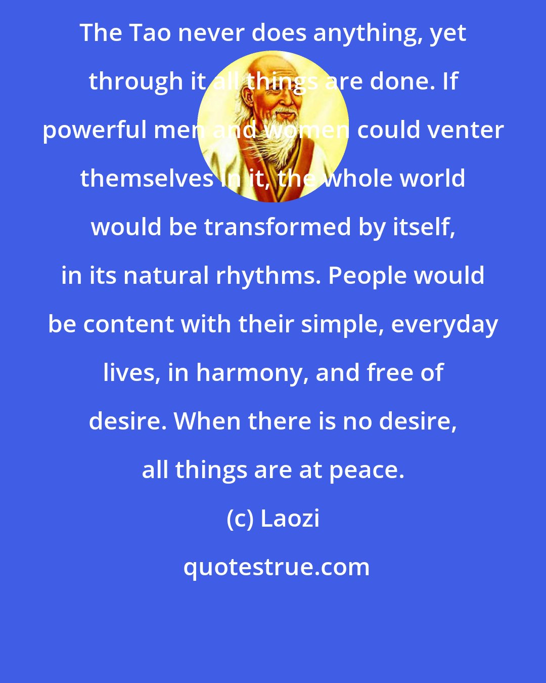 Laozi: The Tao never does anything, yet through it all things are done. If powerful men and women could venter themselves in it, the whole world would be transformed by itself, in its natural rhythms. People would be content with their simple, everyday lives, in harmony, and free of desire. When there is no desire, all things are at peace.