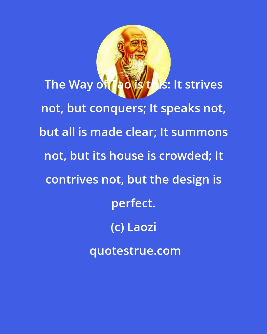 Laozi: The Way of Tao is this: It strives not, but conquers; It speaks not, but all is made clear; It summons not, but its house is crowded; It contrives not, but the design is perfect.