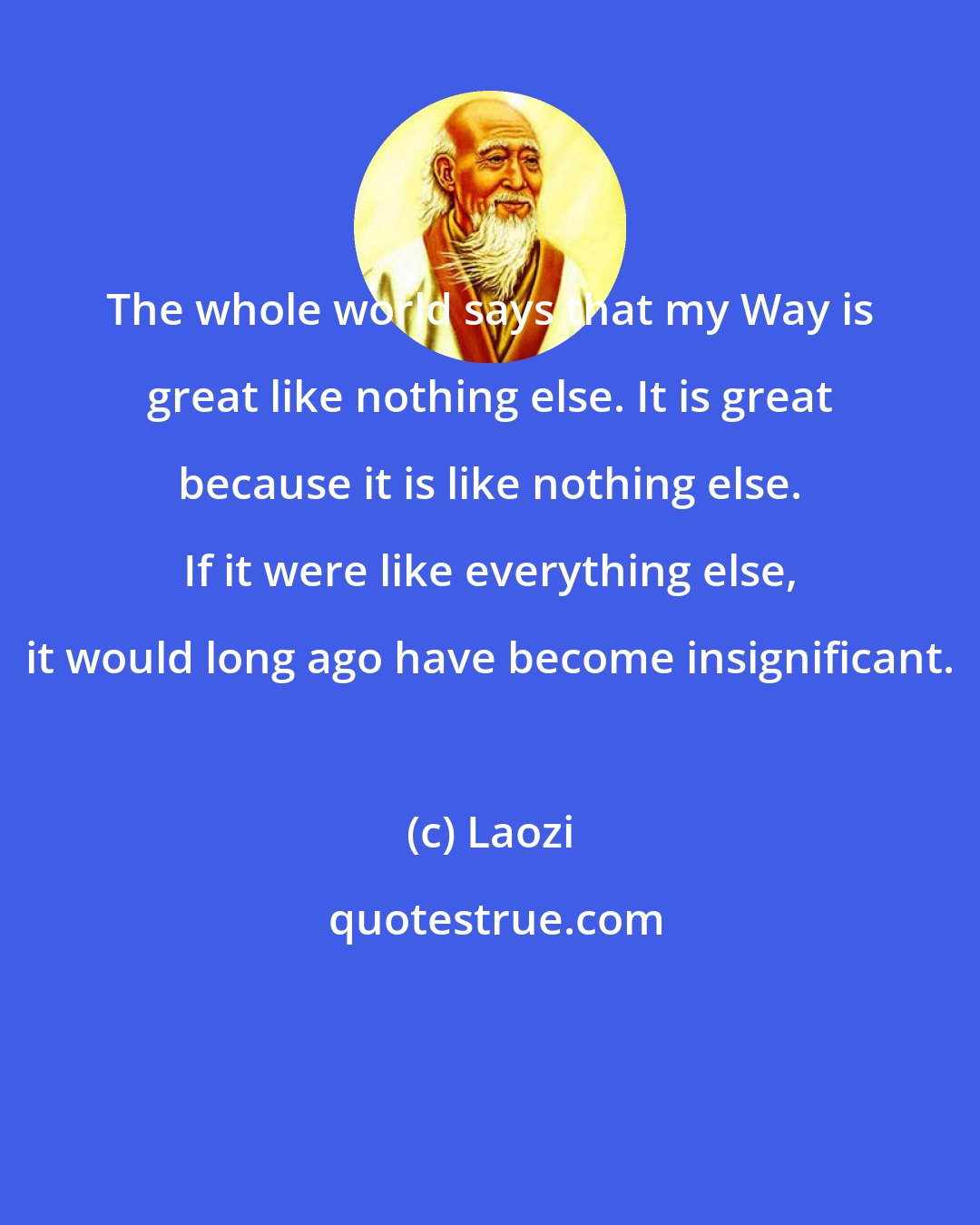 Laozi: The whole world says that my Way is great like nothing else. It is great because it is like nothing else. If it were like everything else, it would long ago have become insignificant.