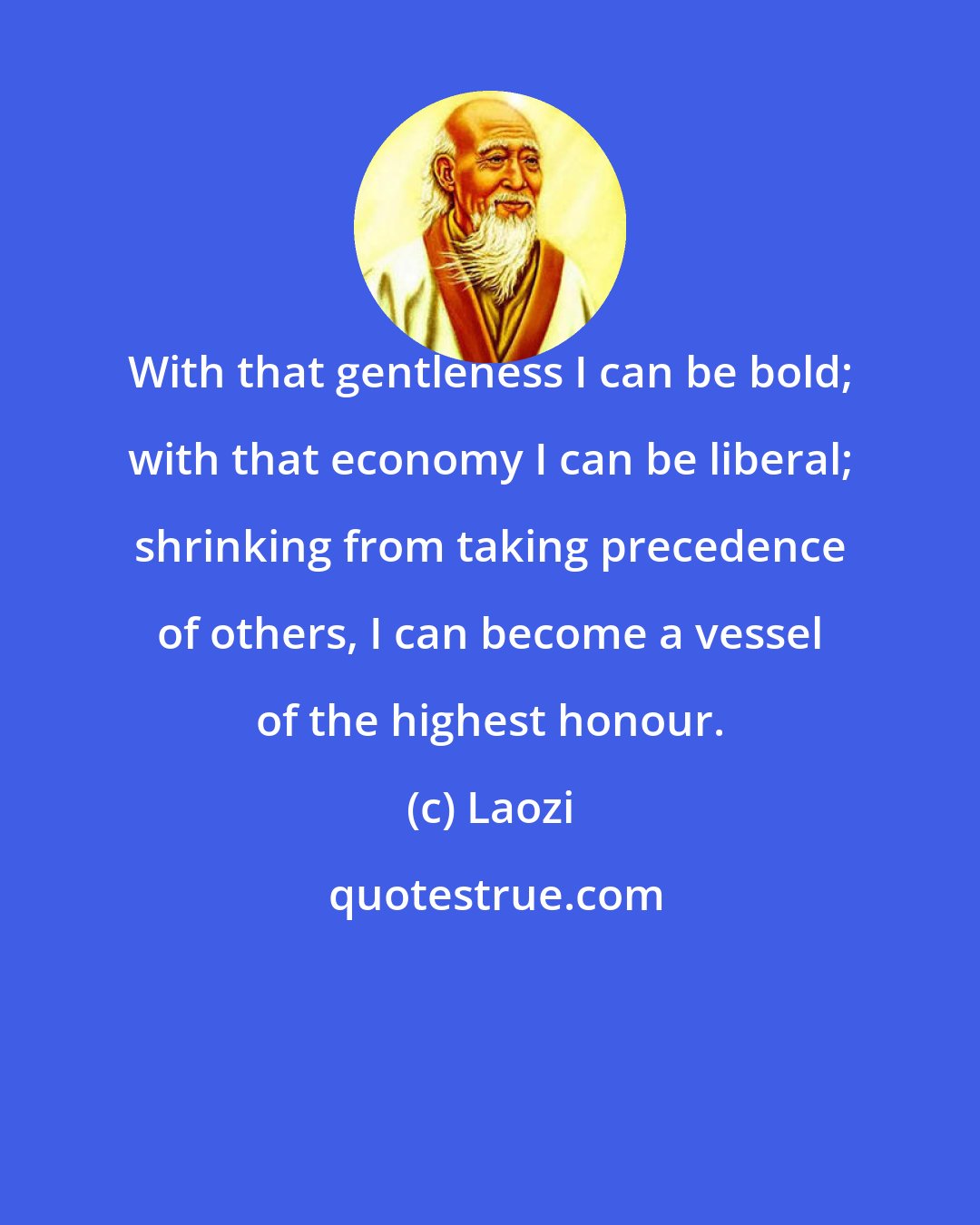 Laozi: With that gentleness I can be bold; with that economy I can be liberal; shrinking from taking precedence of others, I can become a vessel of the highest honour.