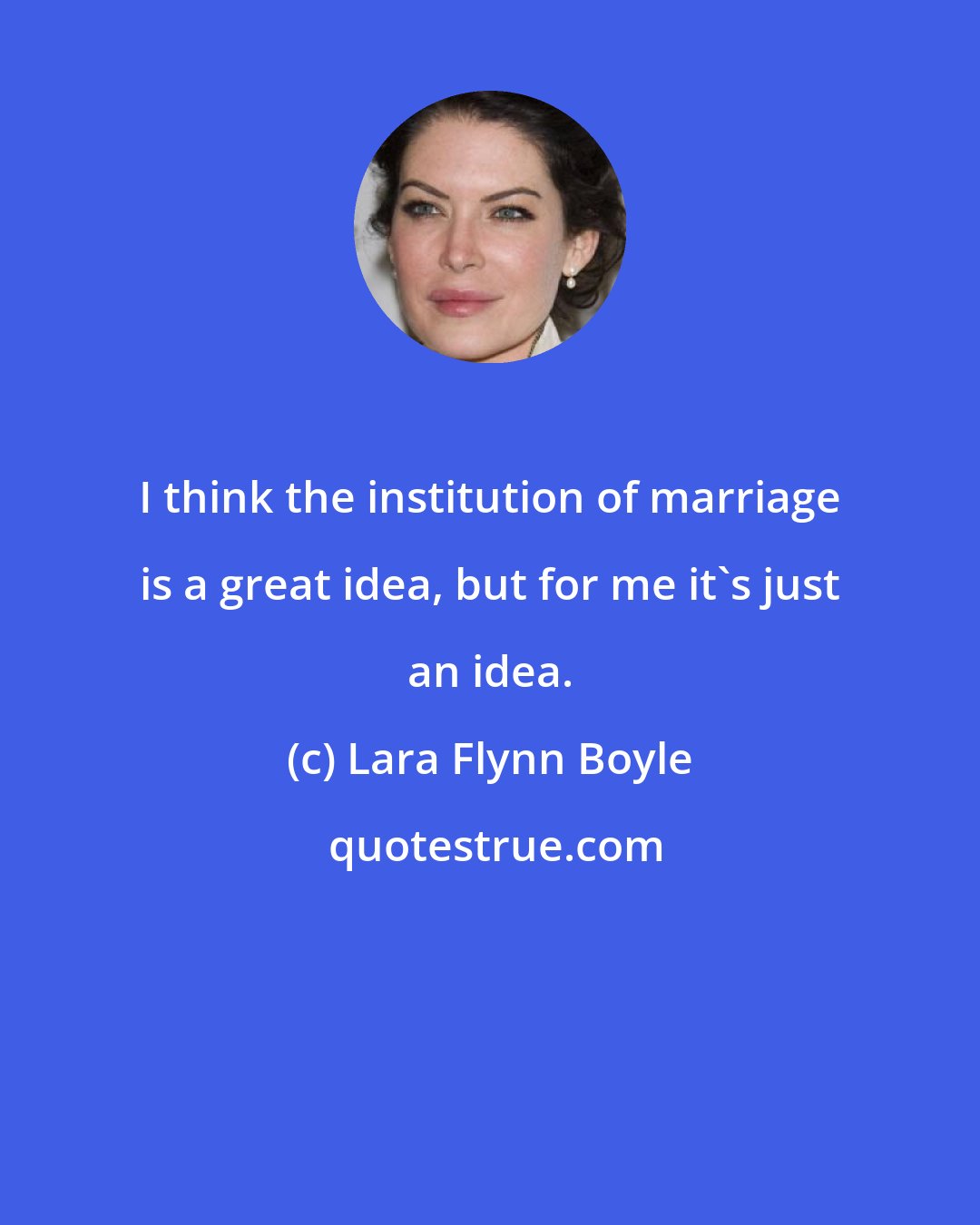 Lara Flynn Boyle: I think the institution of marriage is a great idea, but for me it's just an idea.