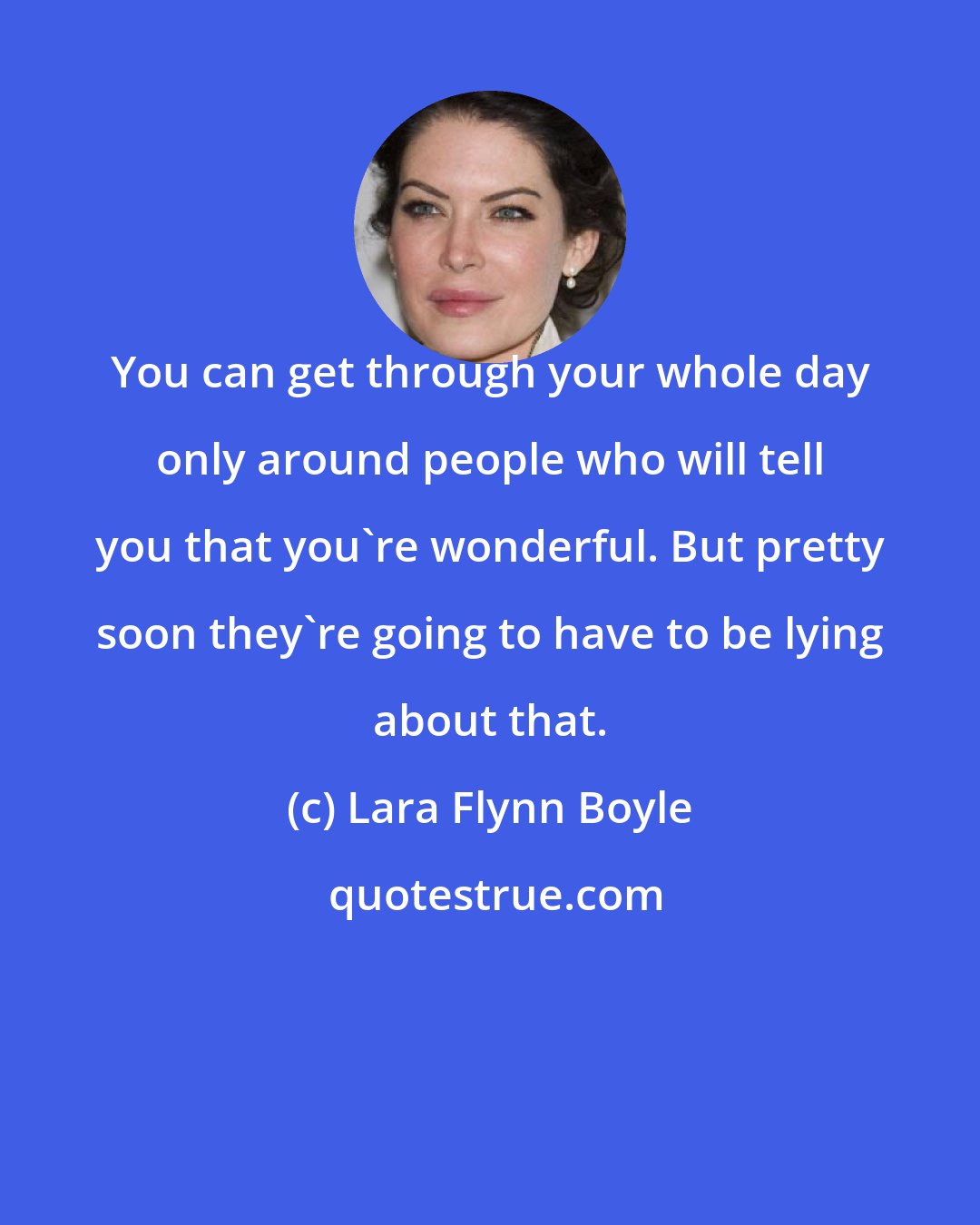 Lara Flynn Boyle: You can get through your whole day only around people who will tell you that you're wonderful. But pretty soon they're going to have to be lying about that.