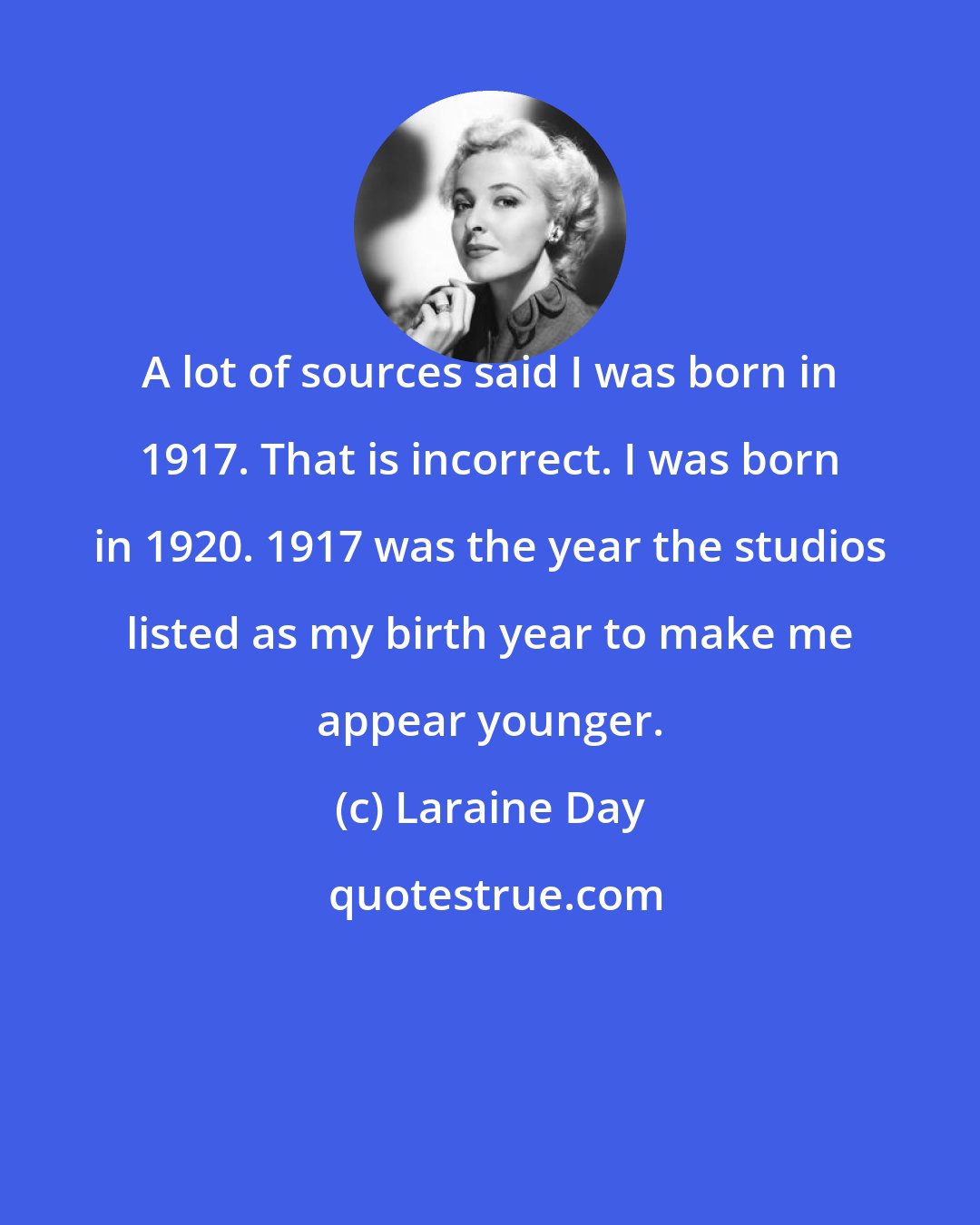 Laraine Day: A lot of sources said I was born in 1917. That is incorrect. I was born in 1920. 1917 was the year the studios listed as my birth year to make me appear younger.
