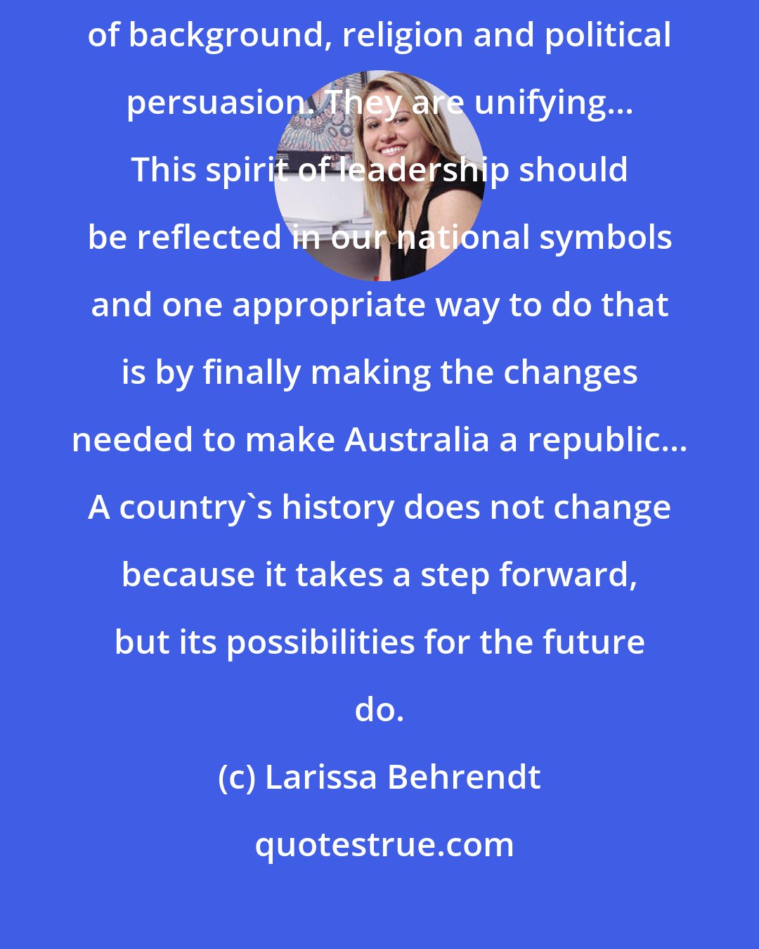 Larissa Behrendt: Such displays of the Australian spirit engender pride, regardless of background, religion and political persuasion. They are unifying... This spirit of leadership should be reflected in our national symbols and one appropriate way to do that is by finally making the changes needed to make Australia a republic... A country's history does not change because it takes a step forward, but its possibilities for the future do.