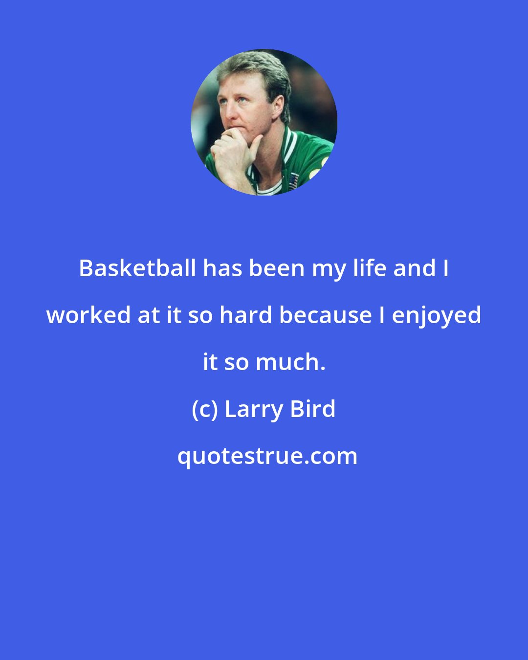 Larry Bird: Basketball has been my life and I worked at it so hard because I enjoyed it so much.