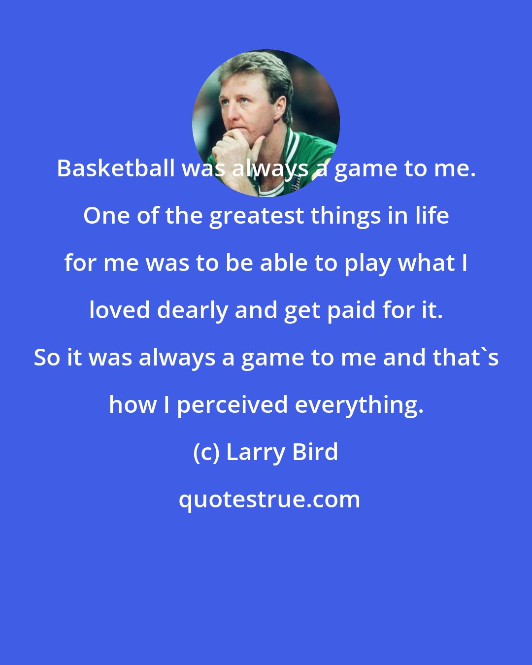 Larry Bird: Basketball was always a game to me. One of the greatest things in life for me was to be able to play what I loved dearly and get paid for it. So it was always a game to me and that's how I perceived everything.