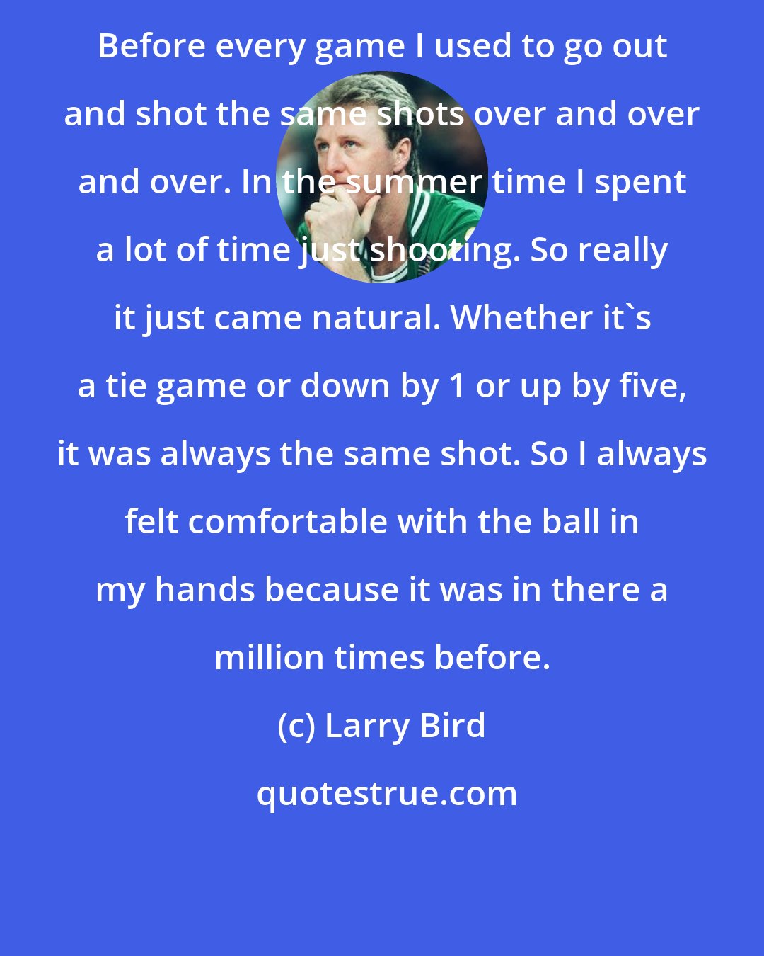 Larry Bird: Before every game I used to go out and shot the same shots over and over and over. In the summer time I spent a lot of time just shooting. So really it just came natural. Whether it's a tie game or down by 1 or up by five, it was always the same shot. So I always felt comfortable with the ball in my hands because it was in there a million times before.