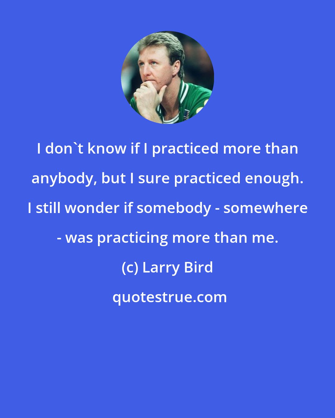 Larry Bird: I don't know if I practiced more than anybody, but I sure practiced enough. I still wonder if somebody - somewhere - was practicing more than me.