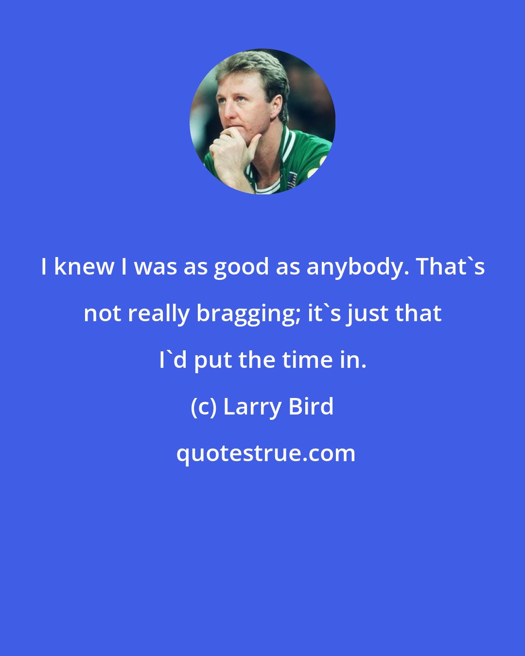 Larry Bird: I knew I was as good as anybody. That's not really bragging; it's just that I'd put the time in.