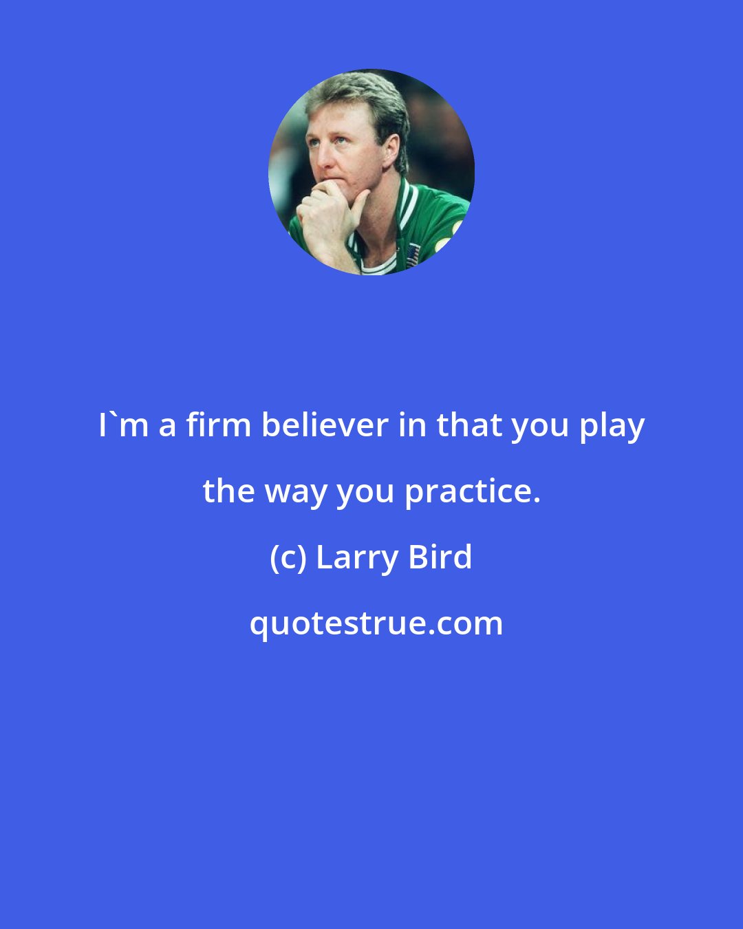 Larry Bird: I'm a firm believer in that you play the way you practice.