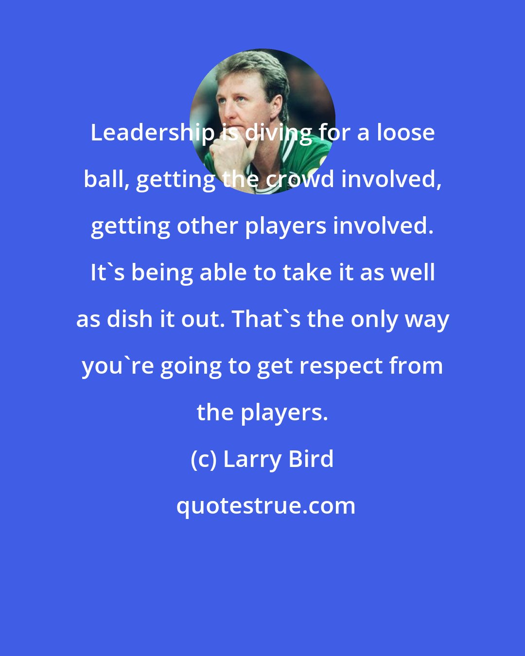 Larry Bird: Leadership is diving for a loose ball, getting the crowd involved, getting other players involved. It's being able to take it as well as dish it out. That's the only way you're going to get respect from the players.