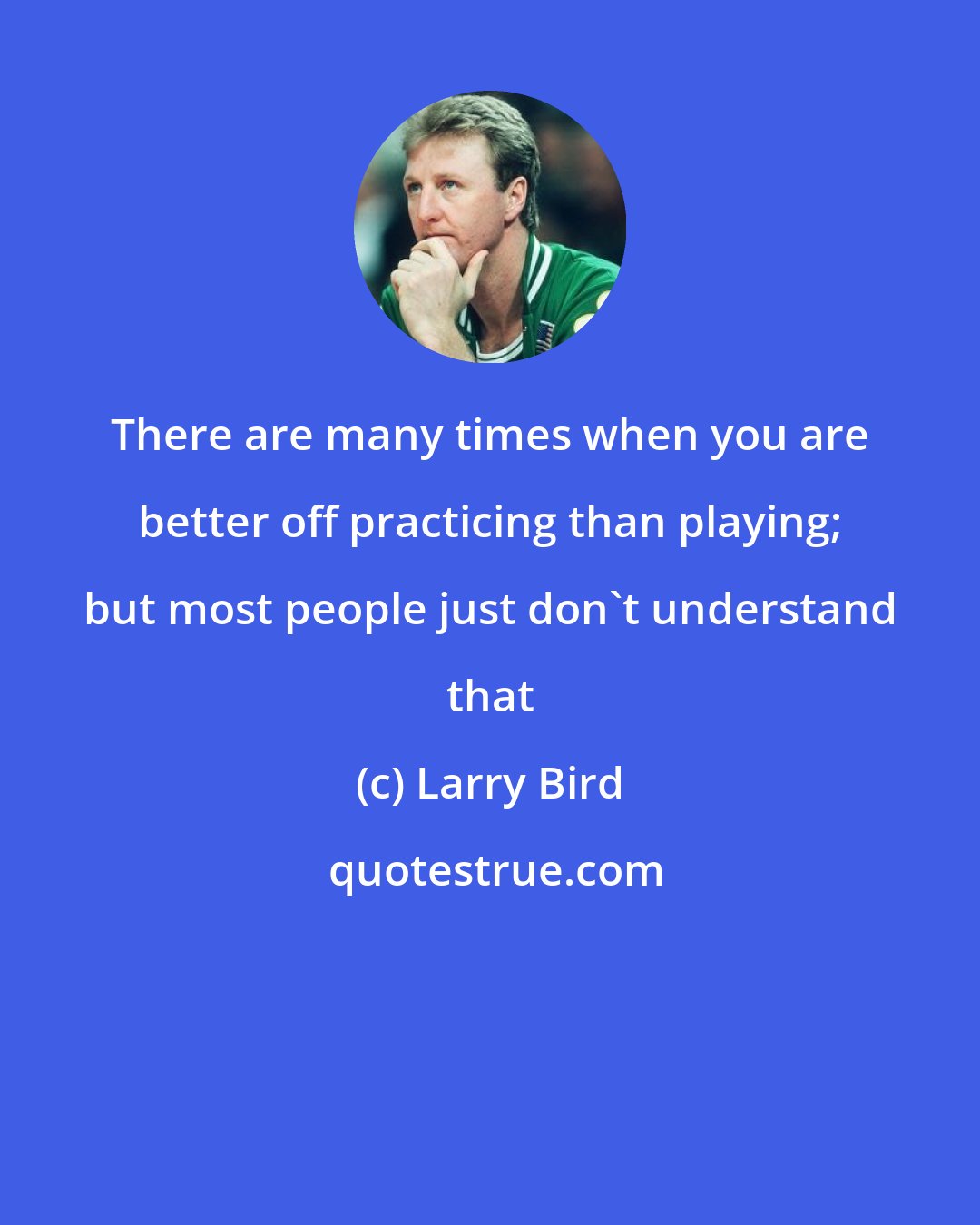 Larry Bird: There are many times when you are better off practicing than playing; but most people just don't understand that