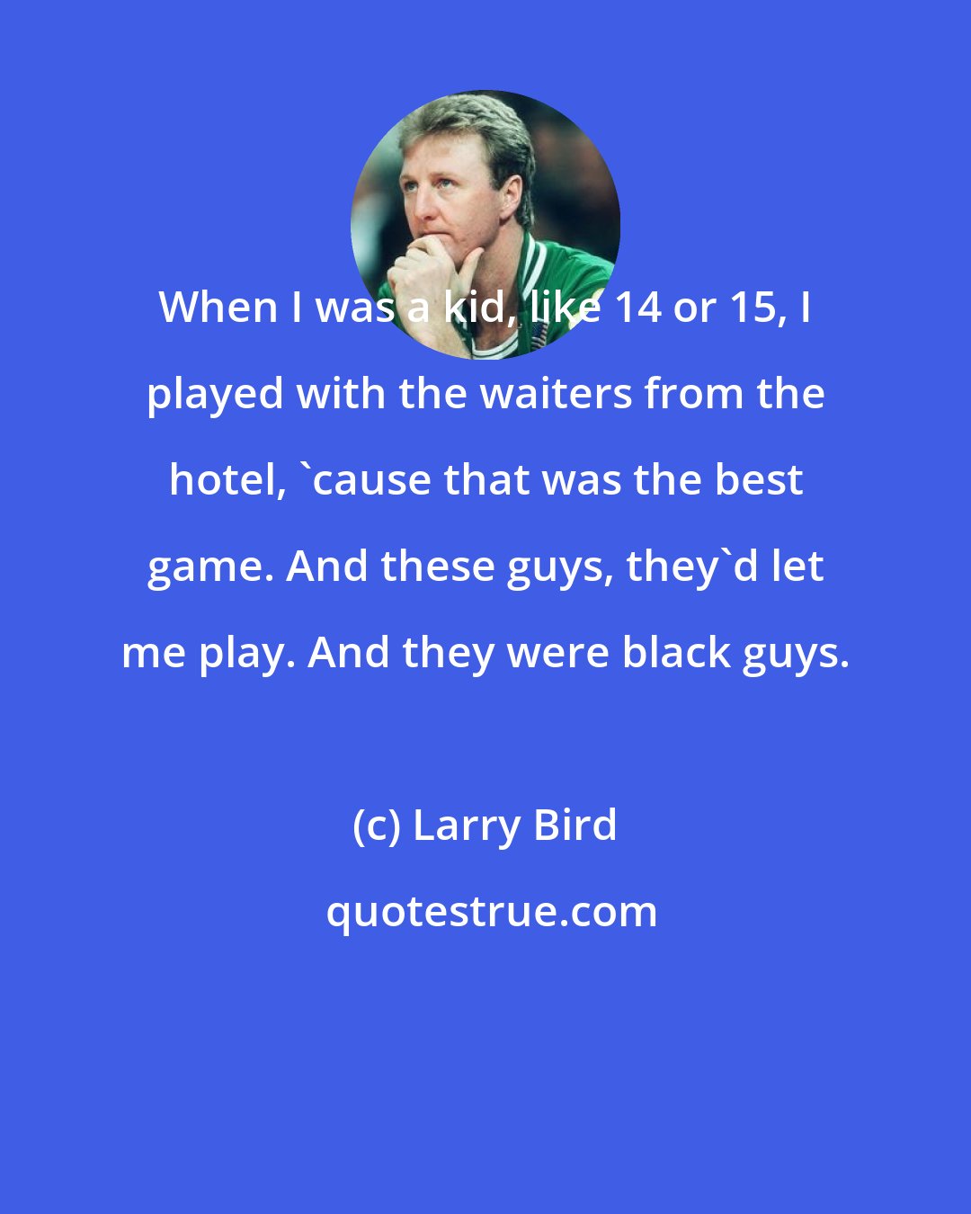 Larry Bird: When I was a kid, like 14 or 15, I played with the waiters from the hotel, 'cause that was the best game. And these guys, they'd let me play. And they were black guys.