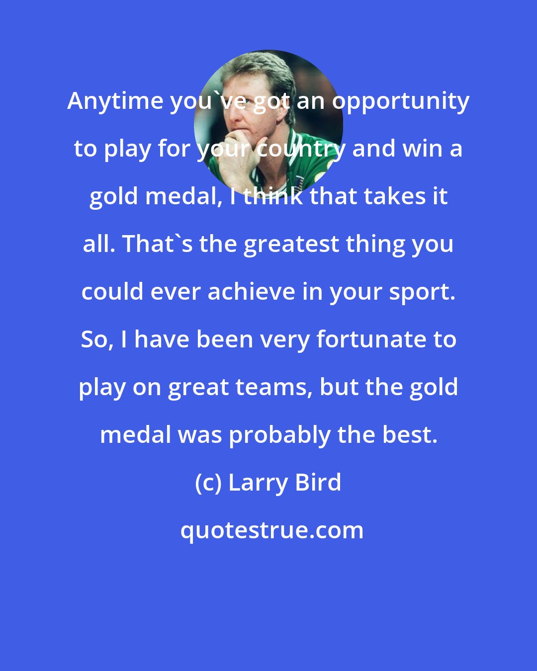 Larry Bird: Anytime you've got an opportunity to play for your country and win a gold medal, I think that takes it all. That's the greatest thing you could ever achieve in your sport. So, I have been very fortunate to play on great teams, but the gold medal was probably the best.