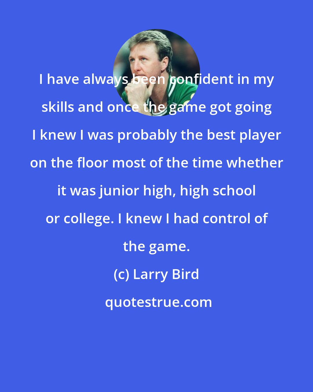 Larry Bird: I have always been confident in my skills and once the game got going I knew I was probably the best player on the floor most of the time whether it was junior high, high school or college. I knew I had control of the game.